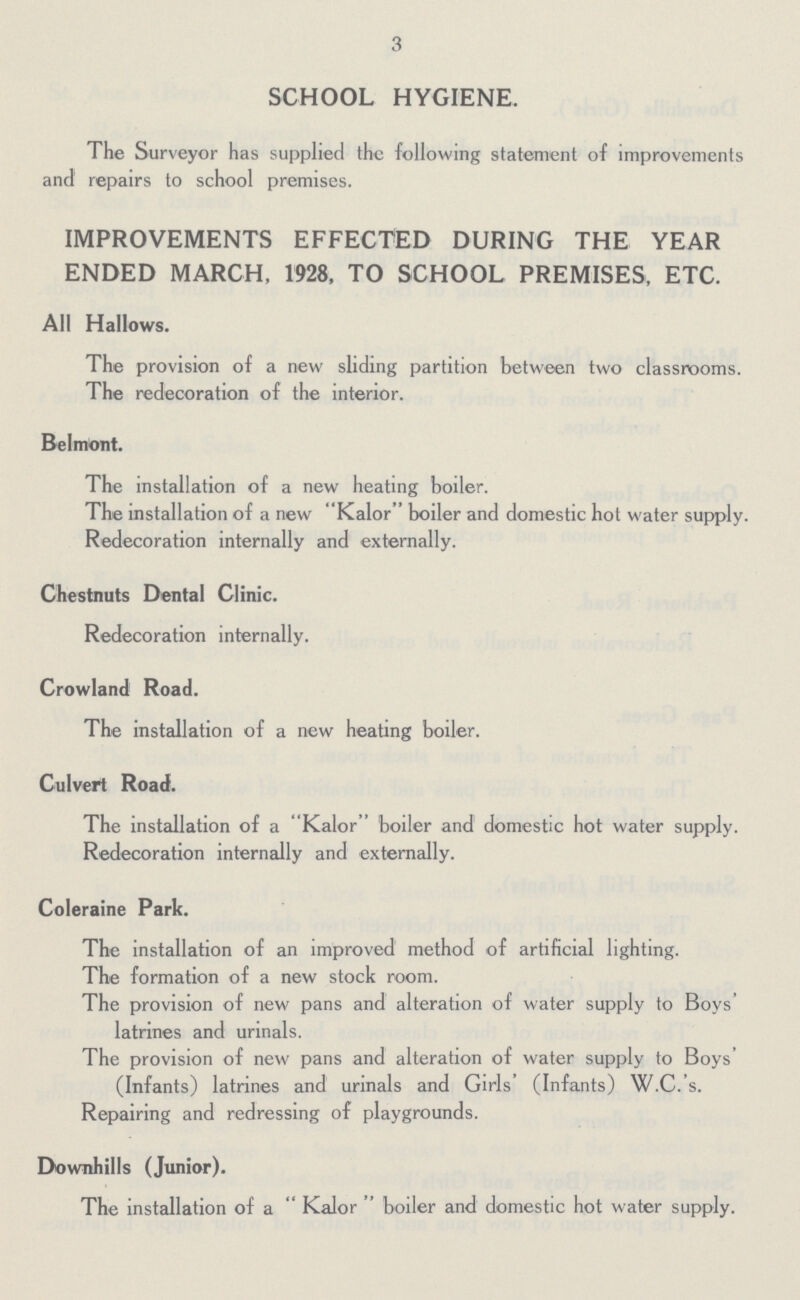 3 SCHOOL HYGIENE. The Surveyor has supplied the following statement of improvements and repairs to school premises. IMPROVEMENTS EFFECTED DURING THE YEAR ENDED MARCH, 1928, TO SCHOOL PREMISES, ETC. All Hallows. The provision of a new sliding partition between two classrooms. The redecoration of the interior. Belmont. The installation of a new heating boiler. The installation of a new Kalor boiler and domestic hot water supply. Redecoration internally and externally. Chestnuts Dental Clinic. Redecoration internally. Crowland Road. The installation of a new heating boiler. Culvert Road. The installation of a Kalor boiler and domestic hot water supply. Redecoration internally and externally. Coleraine Park. The installation of an improved method of artificial lighting. The formation of a new stock room. The provision of new pans and alteration of water supply to Boys' latrines and urinals. The provision of new pans and alteration of water supply to Boys' (Infants) latrines and urinals and Girls' (Infants) W.C.'s. Repairing and redressing of playgrounds. Downhills (Junior). The installation of a  Kalor  boiler and domestic hot water supply.