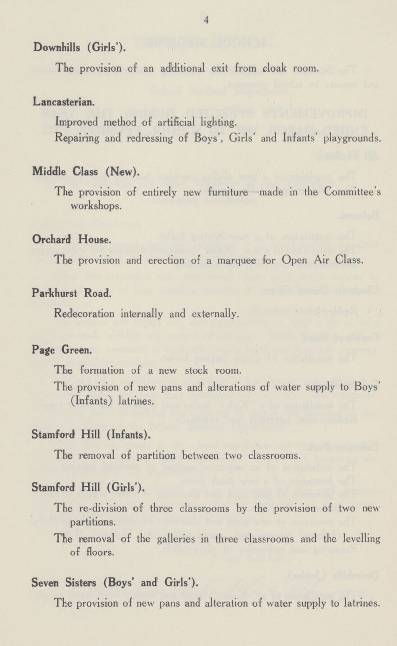 4 Downhills (Girls'). The provision of an additional exit from cloak room. Lancasterian. Improved method of artificial lighting. Repairing and redressing of Boys', Girls' and Infants playgrounds. Middle Class (New). The provision of entirely new furniture—made in the Committee's workshops. Orchard House. The provision and erection of a marquee for Open Air Class. Parkhurst Road. Redecoration internally and externally. Page Green. The formation of a new stock room. The provision of new pans and alterations of water supply to Boys (Infants) latrines. Stamford Hill (Infants). The removal of partition between two classrooms. Stamford Hill (Girls'). The re-division of three classrooms by the provision of two new partitions. The removal of the galleries in three classrooms and the levelling of floors. Seven Sisters (Boys' and Girls'). The provision of new pans and alteration of water supply to latrines.