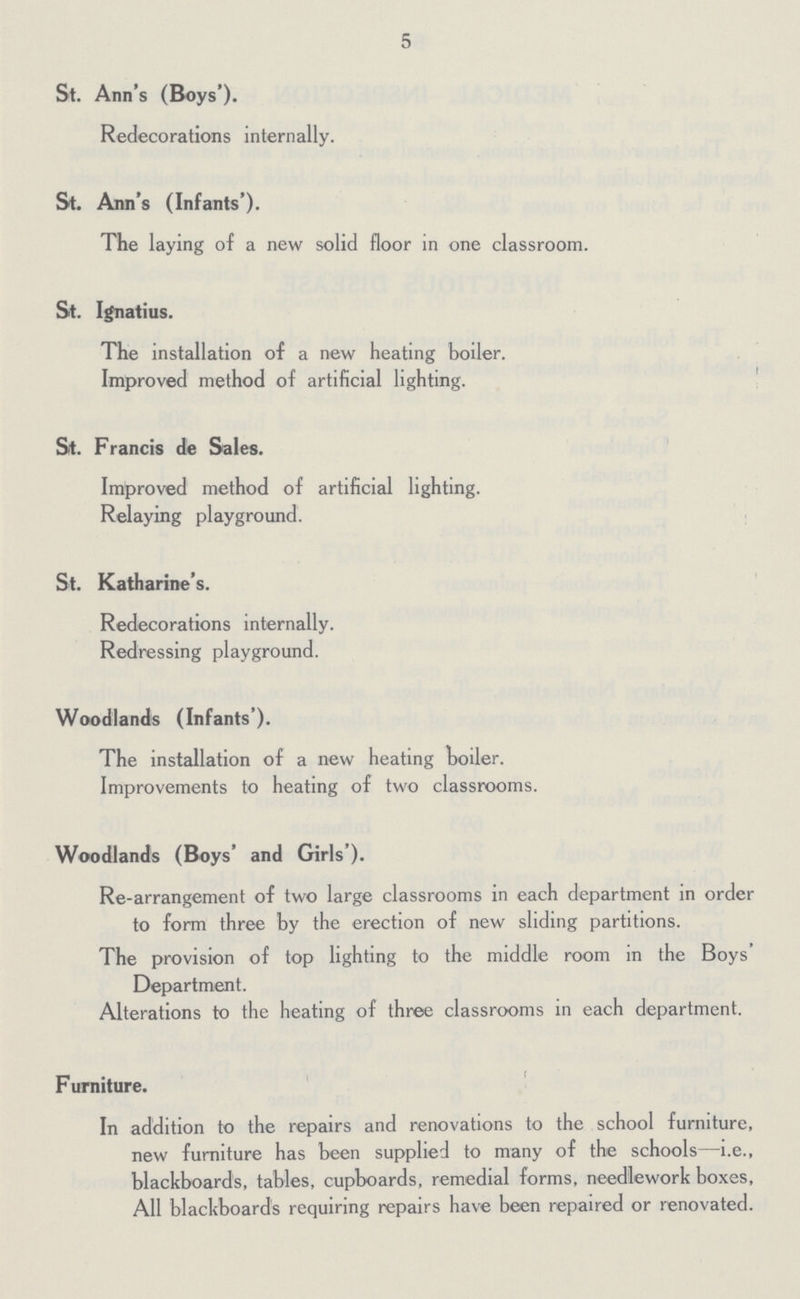 5 St. Ann's (Boys'). Redecorations internally. St. Ann's (Infants'). The laying of a new solid floor in one classroom. St. Ignatius. The installation of a new heating boiler. Improved method of artificial lighting. St. Francis de Sales. Improved method of artificial lighting. Relaying playground. St. Katharine's. Redecorations internally. Redressing playground. Woodlands (Infants'). The installation of a new heating toiler. Improvements to heating of two classrooms. Woodlands (Boys' and Girls'). Re-arrangement of two large classrooms in each department in order to form three by the erection of new sliding partitions. The provision of top lighting to the middle room in the Boys' Department. Alterations to the heating of three classrooms in each department. Furniture. In addition to the repairs and renovations to the school furniture, new furniture has been supplied to many of the schools—i.e., blackboards, tables, cupboards, remedial forms, needlework boxes, All blackboards requiring repairs have been repaired or renovated.