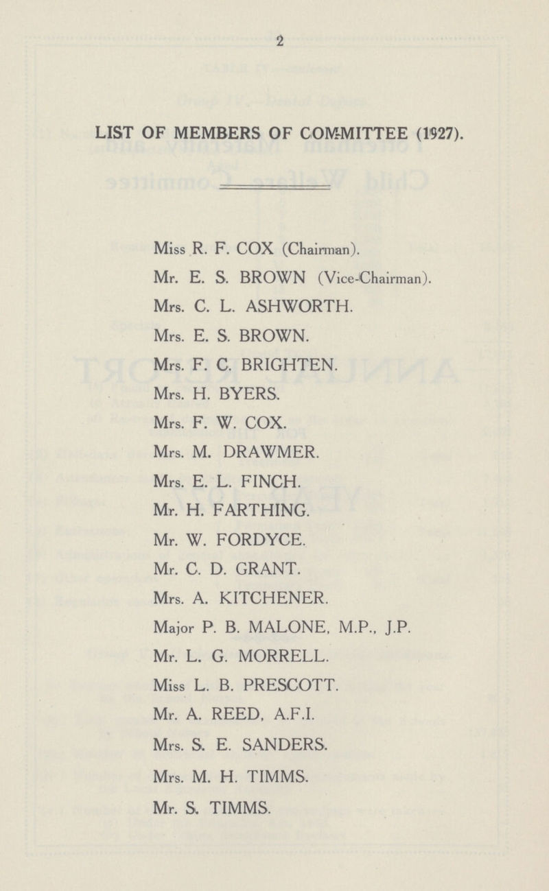 2 LIST OF MEMBERS OF COMMITTEE (1927). Miss R. F. COX (Chairman). Mr. E. S. BROWN (Vice-Chairman). Mrs. C. L. ASHWORTH. Mrs. E. S. BROWN. Mrs. F. C. BRIGHTEN. Mrs. H. BYERS. Mrs. F. W. COX. Mrs. M. DRAWMER. Mrs. E. L. FINCH. Mr. H. FARTHING. Mr. W. FORDYCE. Mr. C. D. GRANT. Mrs. A. KITCHENER. Maior P. B. MALONE, M.P.. J.P. Mr. L. G. MORRELL. Miss L. B. PRESCOTT. Mr. A. REED, A.F.I. Mrs. S. E. SANDERS. Mrs. M. H. TIMMS. Mr. S. TIMMS.