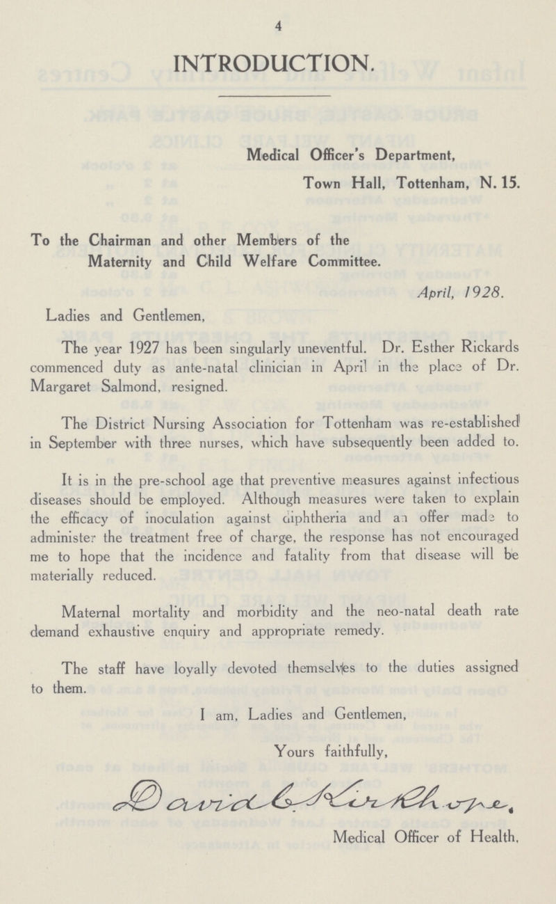 4 INTRODUCTION. Medical Officer's Department, Town Hall, Tottenham, N. 15. To the Chairman and other Members of the Maternity and Child Welfare Committee. April, 1928. Ladies and Gentlemen, The year 1927 has been singularly uneventful. Dr. Esther Rickards commenced duty as ante-natal clinician in April in the place of Dr. Margaret Salmond, resigned. The District Nursing Association for Tottenham was re-established in September with three nurses, which have subsequently been added to. It is in the pre-school age that preventive measures against infectious diseases should be employed. Although measures were taken to explain the efficacy of inoculation against Diphtheria and an offer made to administer the treatment free of charge, the response has not encouraged me to hope that the incidence and fatality from that disease will be materially reduced. Maternal mortality and morbidity and the neo-natal death rate demand exhaustive enquiry and appropriate remedy. The staff have loyally devoted themselves to the duties assigned to them. I am, Ladies and Gentlemen, Yours faithfully, David Medical Officer of Health,