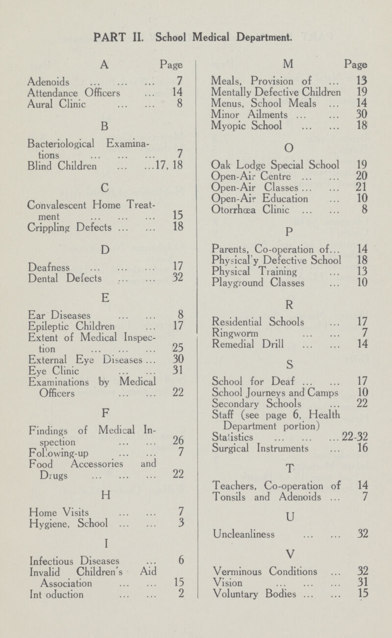 PART II. School Medical Department. A Page Adenoids 7 Attendance Officers 14 Aural Clinic 8 B Bacteriological Examina tions 7 Blind Children 17, 18 c Convalescent Home Treat ment 15 Crippling Defects 18 D Deafness 17 Dental Defects 32 E Ear Diseases 8 Epileptic Children 17 Extent of Medical Inspec tion 25 External Eye Diseases 30 Eye Clinic 31 Examinations by Medical Officers 22 F Findings of Medical In spection 26 Following-up 7 Food Accessories and Drugs 22 H Home Visits 7 Hygiene, School 3 I Infectious Diseases 6 Invalid Children's Aid Association 15 Introduction 2 M Page Meals, Provision of 13 Mentally Defective Children 19 Menus, School Meals 14 Minor Ailments 30 Myopic School 18 o Oak Lodge Special School 19 Open-Air Centre 20 Open-Air Classes 21 Open-Air Education 10 Otorrhoea Clinic 8 P Parents, Co-operation of 14 Physical y Defective School 18 Physical Training 13 Playground Classes 10 R Residential Schools 17 Ringworm 7 Remedial Drill 14 S School for Deaf 17 School Journeys and Camps 10 Secondary Schools 22 Staff (see page 6, Health Department portion) Statistics 22-32 Surgical Instruments 16 T Teachers, Co-operation of 14 Tonsils and Adenoids 7 u Uncleanliness 32 V Verminous Conditions 32 Vision 31 Voluntary Bodies 15