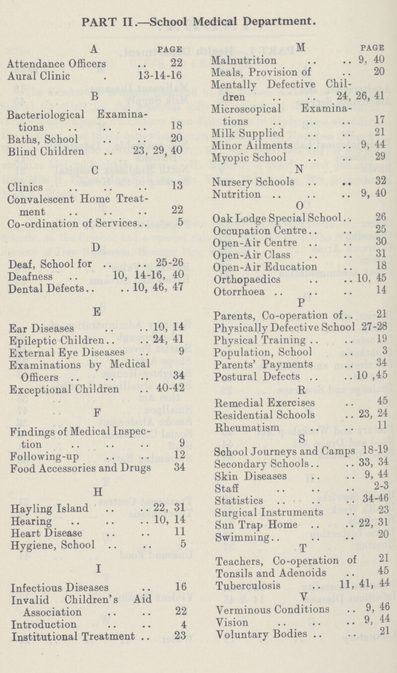 PART II.—School Medical Department. A page Attendance Officers 22 Aural Clinic . 13-14-16 B Bacteriological Examina tions 18 Baths, School 20 Blind Children 23, 29, 40 C Clinics 13 Convalescent Home Treat ment 22 Co-ordination of Services.. 5 D Deaf, School for 25-26 Deafness 10, 14-16, 40 Dental Defects 10, 46, 47 E Ear Diseases 10, 14 Epileptic Children 24, 41 External Eye Diseases 9 Examinations by Medical Officers 34 Exceptional Children 40-42 F Findings of Medical Inspec tion 9 Following-up 12 Food Accessories and Drugs 34 H Hayling Island 22, 31 Hearing 10, 14 Heart Disease 11 Hygiene, School 5 I Infectious Diseases 16 Invalid Children's Aid Association 22 Introduction 4 Institutional Treatment 23 M PAGE Malnutrition 9, 40 Meals, Provision of 20 Mentally Defective Chil dren 24, 26, 41 Microscopical Examina tions 17 Milk Supplied 21 Minor Ailments 9, 44 Myopic School 29 N Nursery Schools 32 Nutrition 9, 40 O Oak Lodge Special School 26 Occupation Centre 25 Open-Air Centre 30 Open-Air Class 31 Open-Air Education 18 Orthopaedics 10, 45 Otorrhoea 14 P Parents, Co-operation of 21 Physically Defective School 27-28 Physical Training 19 Population, School 3 Parents' Payments 34 Postural Defects 10 ,45 R Remedial Exercises 45 Residential Schools 23, 24 Rheumatism 11 S School Journeys and Camps 18-19 Secondary Schools 33, 34 Skin Diseases 9, 44 Staff 2-3 Statistics 34-46 Surgical Instruments 23 Sun Trap Home 22, 31 Swimming 20 T Teachers, Co-operation of 21 Tonsils and Adenoids 45 Tuberculosis 11, 41, 44 V Verminous Conditions 9, 46 Vision 9, 44 Voluntary Bodies 21