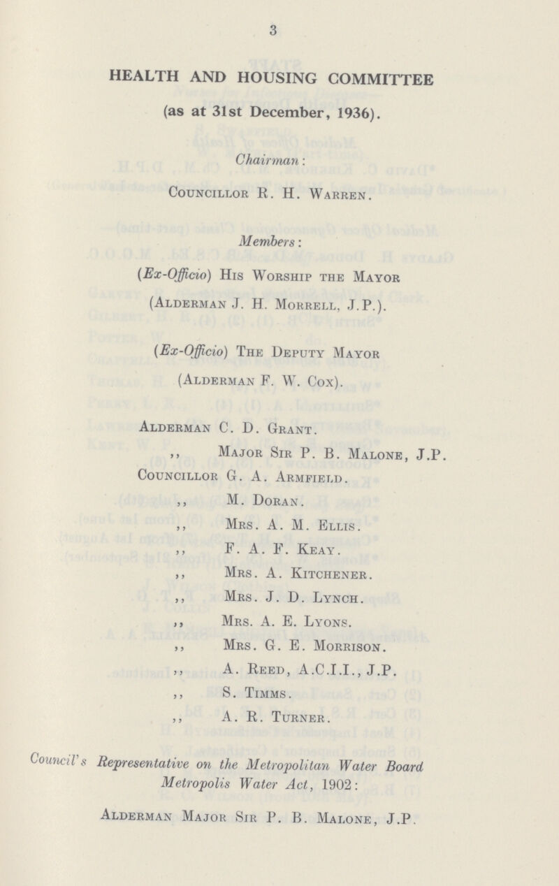 3 HEALTH AND HOUSING COMMITTEE (as at 31st December, 1936). Chairman: Councillor R. H. Warren. Members: (Ex-Officio) His Worship the Mayor (Alderman J. H. Morrell, J.P.). (Ex-Officio) The Deputy Mayor (Alderman F. W. Cox). Alderman C. D. Grant. ,, Major Sir P. B. Malone, J.P. Councillor G. A. Armfield. ,, M. Doran. ,, Mrs. A. M. Ellis. ,, F. A. F. Keay. ,, Mrs. A. Kitchener. ,, Mrs. J. D. Lynch. ,, Mrs. A. E. Lyons. ,, Mrs. G. E. Morrison. ,, A. Reed, A.C.I.I., J.P. ,, S. Timms . ,, A. R. Turner. Council's Representative on the Metropolitan Water Board Metropolis Water Act, 1902: Alderman Major Sir P. B. Malone, J.P.