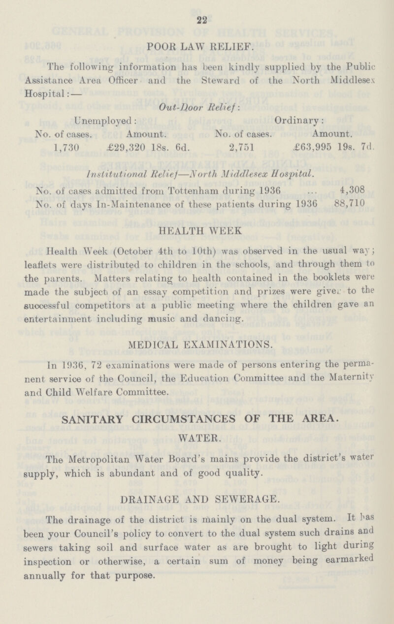 22 POOR LAW RELIEF. The following information has been kindly supplied by the Public Assistance Area Officer and the Steward of the North Middlesex Hospital:— Out-Door Relief: Unemployed : Ordinary: No. of cases. Amount. No. of cases. Amount. 1,730 £29,320 18s. 6d. 2,751 £63,995 19s. 7d. Institutional Relief—North Middlesex Hospital. No. of cases admitted from Tottenham during 1936 4,308 No. of days In-Maintenance of these patients during 1936 88,710 HEALTH WEEK Health Week (October 4th to 10th) was observed in the usual way; leaflets were distributed to children in the schools, and through them to the parents. Matters relating to health contained in the booklets were made the subject of an essay competition and prizes were give, to the successful competitors at a public meeting where the children gave an entertainment including music and dancing. MEDICAL EXAMINATIONS. In 1936. 72 examinations were made of persons entering the perma nent service of the Council, the Education Committee and the Maternity and Child Welfare Committee. SANITARY CIRCUMSTANCES OF THE AREA. WATER. The Metropolitan Water Board's mains provide the district's water supply, which is abundant and of good quality. DRAINAGE AND SEWERAGE. The drainage of the district is mainly on the dual system. It has been your Council's policy to convert to the dual system such drains and sewers taking soil and surface water as are brought to light during inspection or otherwise, a certain sum of money being earmarked annually for that purpose.