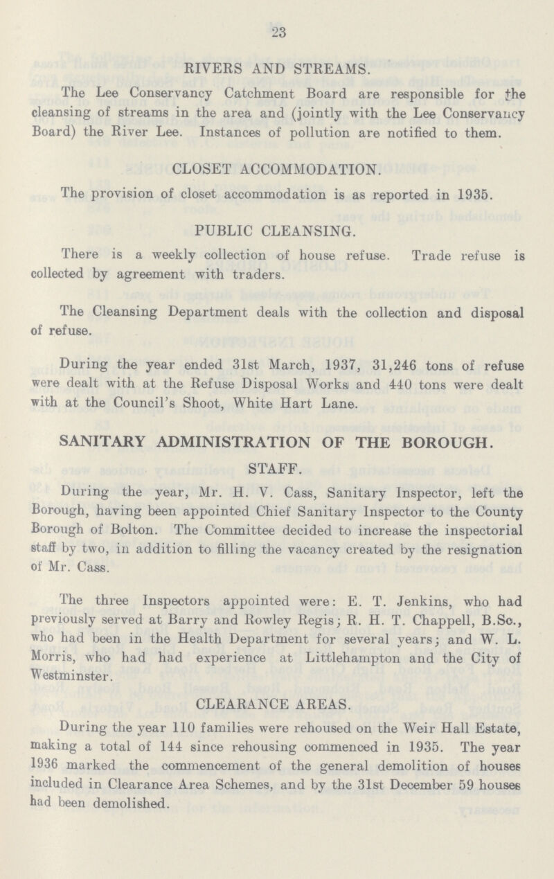 23 RIVERS AND STREAMS. The Lee Conservancy Catchment Board are responsible for the cleansing of streams in the area and (jointly with the Lee Conservancy Board) the River Lee. Instances of pollution are notified to them. CLOSET ACCOMMODATION. The provision of closet accommodation is as reported in 1935. PUBLIC CLEANSING. There is a weekly collection of house refuse. Trade refuse is collected by agreement with traders. The Cleansing Department deals with the collection and disposal of refuse. During the year ended 31st March, 1937, 31,246 tons of refuse were dealt with at the Refuse Disposal Works and 440 tons were dealt with at the Council's Shoot, White Hart Lane. SANITARY ADMINISTRATION OF THE BOROUGH. STAFF. During the year, Mr. H. V. Cass, Sanitary Inspector, left the Borough, having been appointed Chief Sanitary Inspector to the County Borough of Bolton. The Committee decided to increase the inspectorial staff by two, in addition to filling the vacancy created by the resignation of Mr. Cass. The three Inspectors appointed were: E. T. Jenkins, who had previously served at Barry and Rowley Regis; R. H. T. Chappell, B.So., who had been in the Health Department for several years; and W. L. Morris, who had had experience at Littlehampton and the City of Westminster. CLEARANCE AREAS. During the year 110 families were rehoused on the Weir Hall Estate, making a total of 144 since rehousing commenced in 1935. The year 1936 marked the commencement of the general demolition of houses included in Clearance Area Schemes, and by the 31st December 59 houses had been demolished.