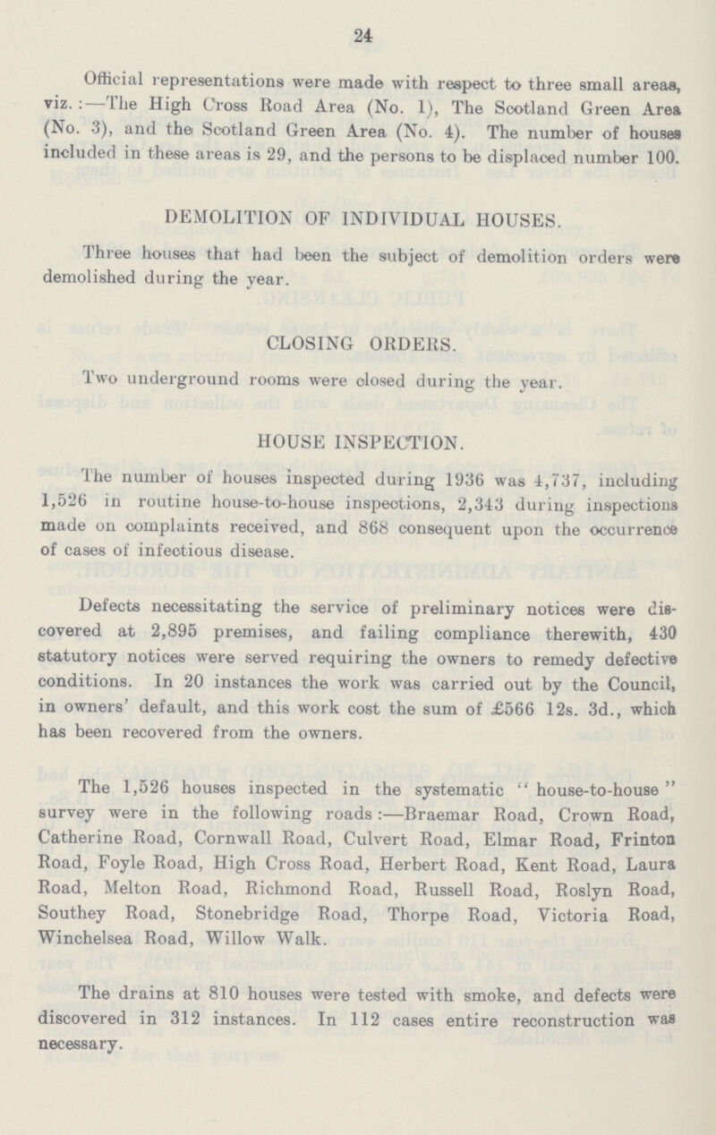 24 Official representations were made with respect to three small areas, viz.:—The High Cross Road Area (No. 1), The Scotland Green Area (No. 3), and the Scotland Green Area (No. 4). The number of houses included in these areas is 29, and the persons to be displaced number 100. DEMOLITION OF INDIVIDUAL HOUSES. Three houses that had been the subject of demolition orders were demolished during the year. CLOSING ORDERS. Two underground rooms were closed during the year. HOUSE INSPECTION. The number of houses Inspected during 1936 was 4,737, including 1,526 in routine house-to-house inspections, 2,343 during inspections made on complaints received, and 868 consequent upon the occurrence of cases of infectious disease. Defects necessitating the service of preliminary notices were dis covered at 2,895 premises, and failing compliance therewith, 430 statutory notices were served requiring the owners to remedy defective conditions. In 20 instances the work was carried out by the Council, in owners' default, and this work cost the sum of £566 12s. 3d., which has been recovered from the owners. The 1,526 houses inspected in the systematic house-to-house survey were in the following roads:—Braemar Road, Crown Road, Catherine Road, Cornwall Road, Culvert Road, Elmar Road, Frinton Road, Foyle Road, High Cross Road, Herbert Road, Kent Road, Laura Road, Melton Road, Richmond Road, Russell Road, Roslyn Road, Southey Road, Stonebridge Road, Thorpe Road, Victoria Road, Winchelsea Road, Willow Walk. The drains at 810 houses were tested with smoke, and defects were discovered in 312 instances. In 112 cases entire reconstruction was necessary.