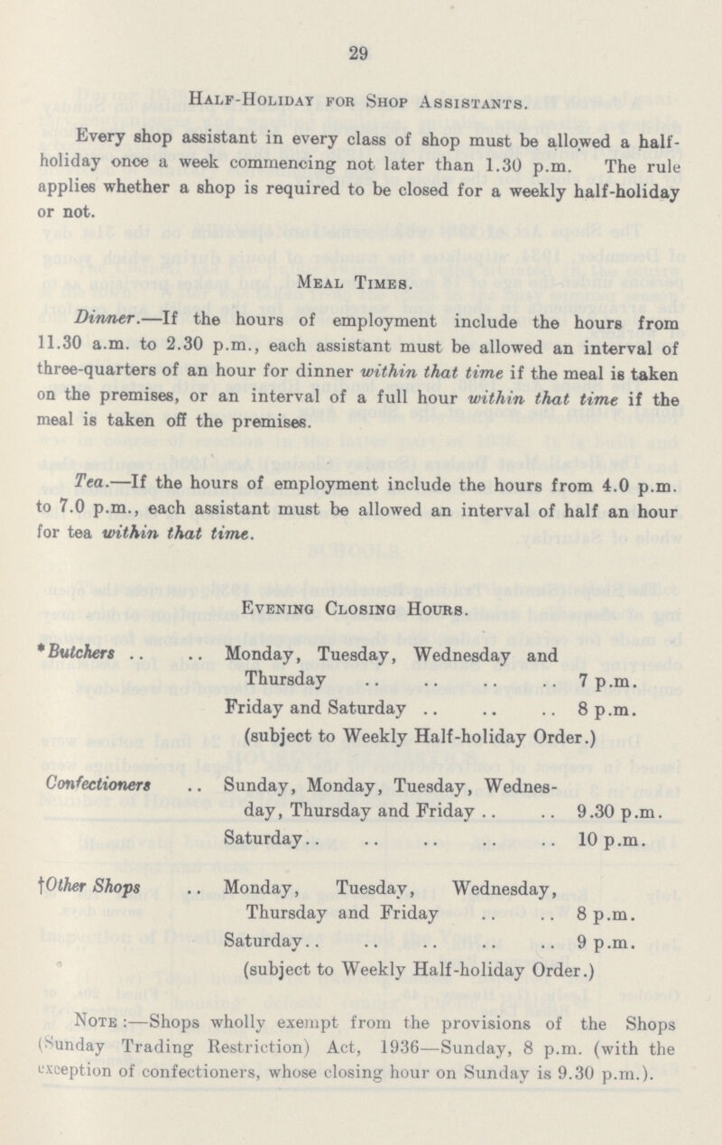 29 Half-Holiday for Shop Assistants. Every shop assistant in every class of shop must be allowed a half holiday once a week commencing not later than 1.30 p.m. The rule applies whether a shop is required to be closed for a weekly half-holiday or not. Meal Times. Dinner.—If the hours of employment include the hours from 11.30 a.m. to 2.30 p.m., each assistant must be allowed an interval of three-quarters of an hour for dinner within that time if the meal is taken on the premises, or an interval of a full hour within that time if the meal is taken off the premises. Tea.—If the hours of employment include the hours from 4.0 p.m. to 7.0 p.m., each assistant must be allowed an interval of half an hour for tea within that time. Evening Closing Hours. *Butchers Monday, Tuesday, Wednesday and Thursday 7p.m. Friday and Saturday 8p.m. (subject to Weekly Half-holiday Order.) Confectioners Sunday, Monday, Tuesday, Wednes day, Thursday and Friday 9.30 p.m. Saturday 10 p.m. †Other Shops Monday, Tuesday, Wednesday, Thursday and Friday 8p.m. Saturday 9 p.m. (subject to Weekly Half-holiday Order.) Note:—Shops wholly exempt from the provisions of the Shops (Sunday Trading Restriction) Act, 1936—Sunday, 8 p.m. (with the exception of confectioners, whose closing hour on Sunday is 9.30 p.m.).
