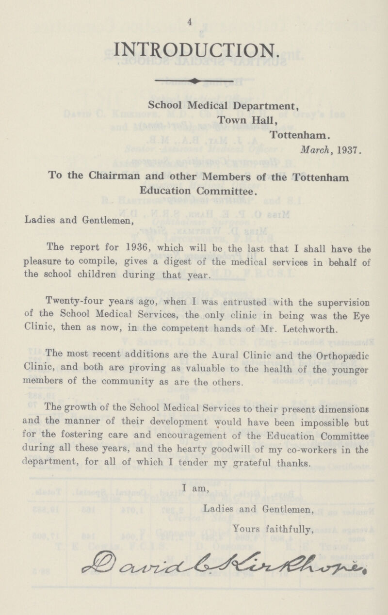 4 INTRODUCTION. School Medical Department, Town Hall, Tottenham. March, 1937. To the Chairman and other Members of the Tottenham Education Committee. Ladies and Gentlemen, The report for 1936, which will be the last that I shall have the pleasure to compile, gives a digest of the medical services in behalf of the school children during that year. Twenty-four years ago, when I was entrusted with the supervision of the School Medical Services, the only clinic in being was the Eye Clinic, then as now, in the competent hands of Mr. Letchworth. The most recent additions are the Aural Clinic and the Orthopaedic Clinic, and both are proving as valuable to the health of the younger members of the community as are the others. The growth of the School Medical Services to their present dimensions and the manner of their development would have been impossible but for the fostering care and encouragement of the Education Committee during all these years, and the hearty goodwill of my co-workers in the department, for all of which I tender my grateful thanks. I am, Ladies and Gentlemen, Yours faithfully, David C. Kirkhope