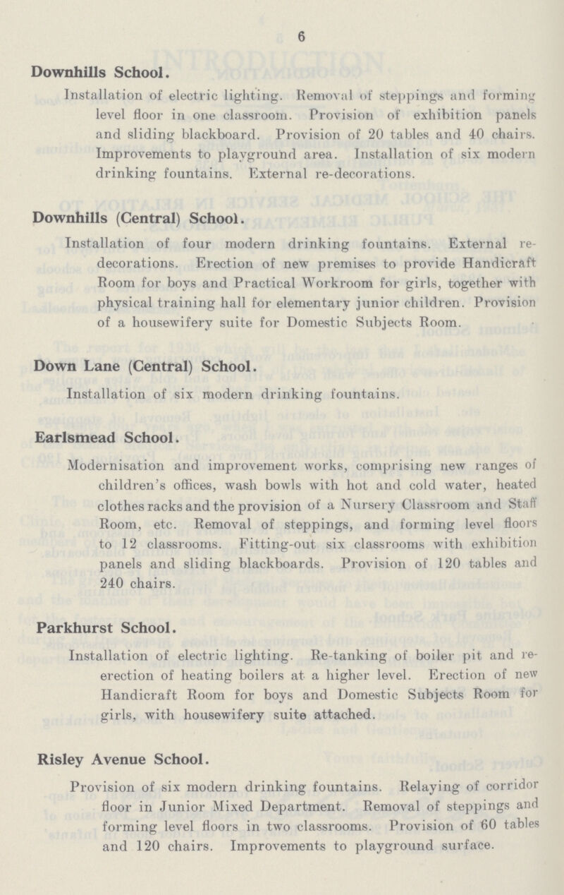 6 Downhills School. Installation of electric lighting. Removal of steppings and forming level floor in one classroom. Provision of exhibition panels and sliding blackboard. Provision of 20 tables and 40 chairs. Improvements to playground area. Installation of six modern drinking fountains. External re-decorations. Downhills (Central) School. Installation of four modern drinking fountains. External re decorations. Erection of new premises to provide Handicraft Room for boys and Practical Workroom for girls, together with physical training hall for elementary junior children. Provision of a housewifery suite for Domestic Subjects Room. Down Lane (Central) School. Installation of six modern drinking fountains. Earlsmead School. Modernisation and improvement works, comprising new ranges of children's offices, wash bowls with hot and cold water, heated clothes racks and the provision of a Nursery Classroom and Staff Room, etc. Removal of steppings, and forming level floors to 12 classrooms. Fitting-out six classrooms with exhibition panels and sliding blackboards. Provision of 120 tables and 240 chairs. Parkhurst School. Installation of electric lighting. Re-tanking of boiler pit and re erection of heating boilers at a higher level. Erection of new Handicraft Room for boys and Domestic Subjects Room for girls, with housewifery suite attached. Risley Avenue School. Provision of six modern drinking fountains. Relaying of corridor floor in Junior Mixed Department. Removal of steppings and forming level floors in two classrooms. Provision of 60 tables and 120 chairs. Improvements to playground surface.