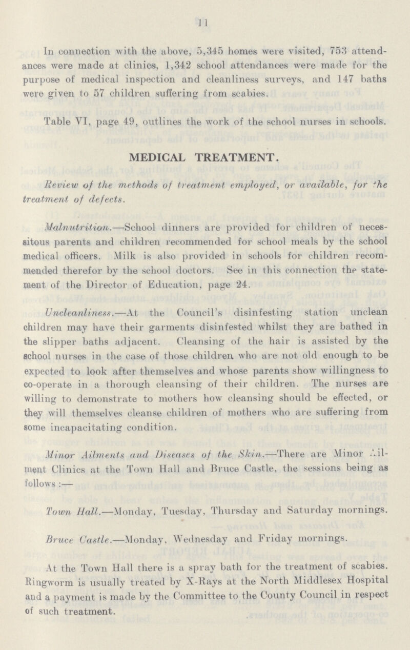 11 In connection with the above, 5,345 homes were visited, 753 attend ances were made at clinics, 1,342 school attendances were made for the purpose of medical inspection and cleanliness surveys, and 147 baths were given to 57 children suffering from scabies. Table VI, page 49, outlines the work of the school nurses in schools. MEDICAL TREATMENT. Review of the methods of treatment employed, or available, for 'he treatment of defects. Malnutrition.—School dinners are provided for children of neces sitous parents and children recommended for school meals by the school medical officers. .Milk is also provided in schools for children recom mended therefor by the school doctors. See in this connection the state ment of the Director of Education, page 24. Uncleanliness.—At the Council's disinfesting station unclean children may have their garments disinfested whilst they are bathed in the slipper baths adjacent. Cleansing of the hair is assisted by the school nurses in the case of those children who are not old enough to be expected to look after themselves and whose parents show willingness to co-operate in a thorough cleansing of their children. The nurses are willing to demonstrate to mothers how cleansing should be effected, or they will themselves cleanse children of mothers who are suffering from some incapacitating condition. Minor Ailments and Diseases of the Skin.—There are Minor Ail ment Clinics at the Town Hall and Bruce Castle, the sessions being as follows :— Town Hall.—Monday, Tuesday, Thursday and Saturday mornings. Bruce Castle.—Monday, Wednesday and Friday mornings. At the Town Hall there is a spray bath for the treatment of scabies. Ringworm is usually treated by X-Rays at the North Middlesex Hospital and a payment is made by the Committee to the County Council in respect of such treatment.