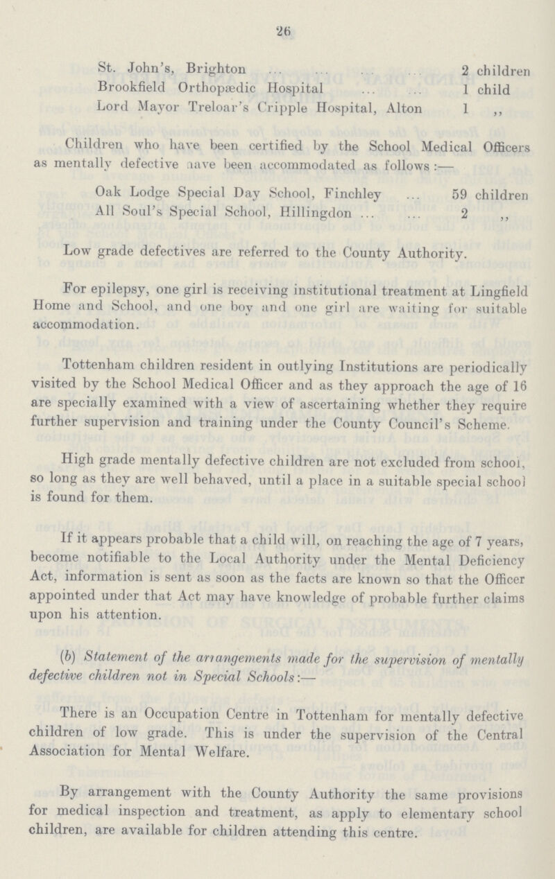 26 St. John's, Brighton 2 children Brookfield Orthopædic Hospital 1 child Lord Mayor Treloar's Cripple Hospital, Alton 1 „ Children who have been certified by the School Medical Officers as mentally defective have been accommodated as follows:— Oak Lodge Special Day School, Finchley 59 children All Soul's Special School, Hillingdon 2 „ Low grade defectives are referred to the County Authority. For epilepsy, one girl is receiving institutional treatment at Lingfield Home and School, and one boy and one girl are waiting for suitable accommodation. Tottenham children resident in outlying Institutions are periodically visited by the School Medical Officer and as they approach the age of 16 are specially examined with a view of ascertaining whether they require further supervision and training under the County Council's Scheme. High grade mentally defective children are not excluded from school, so long as they are well behaved, until a place in a suitable special school is found for them. If it appears probable that a child will, on reaching the age of 7 years, become notifiable to the Local Authority under the Mental Deficiency Act, information is sent as soon as the facts are known so that the Officer appointed under that Act may have knowledge of probable further claims upon his attention. (b) Statement of the arrangements made for the supervision of mentally defective children not in Special Schools:— There is an Occupation Centre in Tottenham for mentally defective children of low grade. This is under the supervision of the Central Association for Mental Welfare. By arrangement with the County Authority the same provisions for medical inspection and treatment, as apply to elementary school children, are available for children attending this centre.