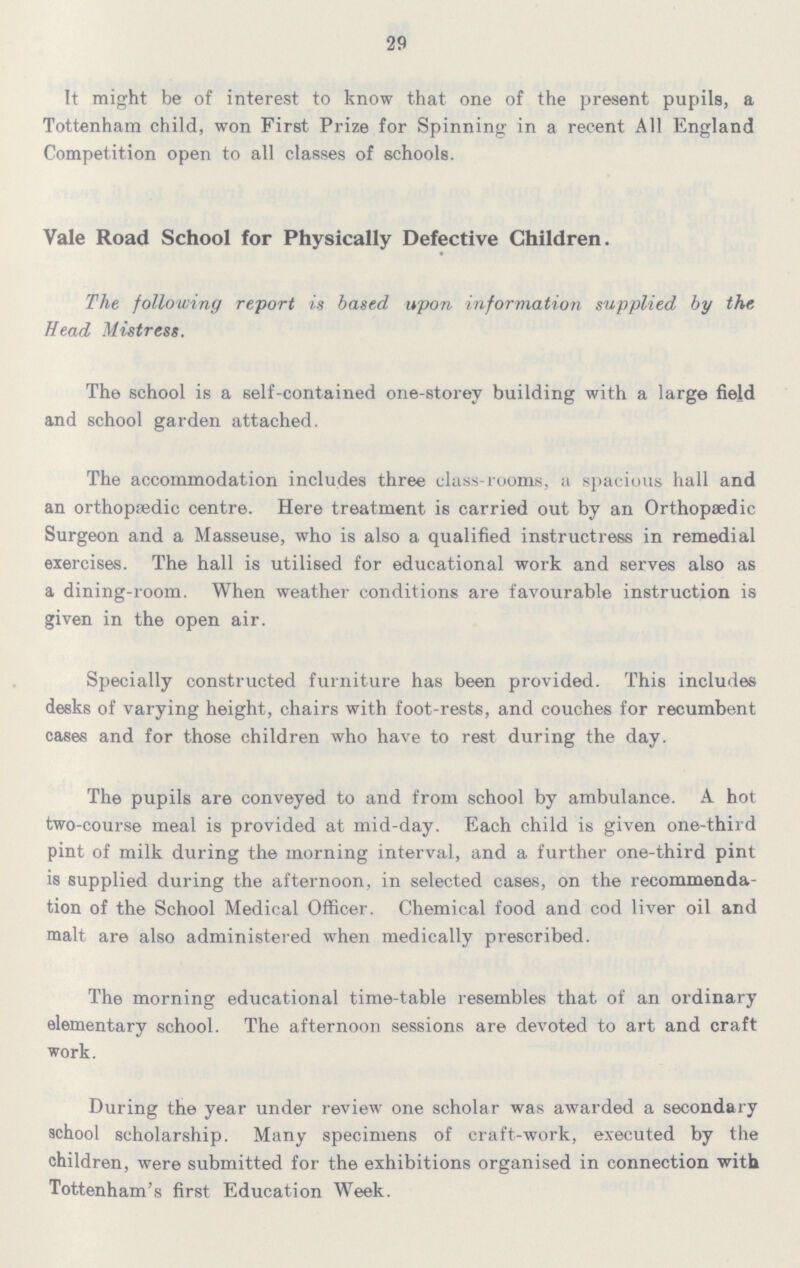 29 It might be of interest to know that one of the present pupils, a Tottenham child, won First Prize for Spinning in a recent All England Competition open to all classes of schools. Vale Road School for Physically Defective Children. The following report is based upon information supplied by the, Head Mistress. The school is a self-contained one-storey building with a large field and school garden attached. The accommodation includes three class-rooms, a spacious hall and an orthopaedic centre. Here treatment is carried out by an Orthopaedic Surgeon and a Masseuse, who is also a qualified instructress in remedial exercises. The hall is utilised for educational work and serves also as a dining-room. When weather conditions are favourable instruction is given in the open air. Specially constructed furniture has been provided. This includes desks of varying height, chairs with foot-rests, and couches for recumbent cases and for those children who have to rest during the day. The pupils are conveyed to and from school by ambulance. A hot two-course meal is provided at mid-day. Each child is given one-third pint of milk during the morning interval, and a further one-third pint is supplied during the afternoon, in selected cases, on the recommenda tion of the School Medical Officer. Chemical food and cod liver oil and malt are also administered when medically prescribed. The morning educational time-table resembles that of an ordinary elementary school. The afternoon sessions are devoted to art and craft work. During the year under review one scholar was awarded a secondary school scholarship. Many specimens of craft-work, executed by the children, were submitted for the exhibitions organised in connection with Tottenham's first Education Week.