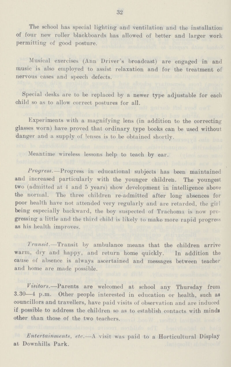 32 The school has special lighting and ventilation and the installation of four new roller blackboards has allowed of better and larger work permitting of good posture. Musical exercises (Ann Driver's broadcast) are engaged in and music is also employed to assist relaxation and for the treatment of nervous cases and speech defects. Special desks, are to be replaced by a newer type adjustable for each child so as to allow correct postures for all. Experiments with a magnifying lens (in addition to the correcting glasses worn) have proved that ordinary type books can be used without danger and a supply of lenses is to be obtained shortly. Meantime wireless lessons help to teach by ear. Progress.—Progress in educational subjects has been maintained and increased particularly with the younger children. The youngest two (admitted at 4 and 5 years) show development in intelligence above the normal. The three children re-admitted after long absences for poor health have not attended very regularly and are retarded, the girl being especially backward, the boy suspected of Trachoma is now pro gressing a little and the third child is likely to make more rapid progress as his health improves. Transit.—Transit by ambulance means that the children arrive warm, dry and happy, and return home quickly. In addition the cause of absence is always ascertained and messages between teacher and home are made possible. Visitors.—Parents are welcomed at school any Thursday from 3.30—4 p.m. Other people interested in education or health, such as councillors and travellers, have paid visits of observation and are induced if possible to address the children so as to establish contacts with minds other than those of the two teachers. Entertainments, etc.—A visit was paid to a Horticultural Display at Downhills Park.