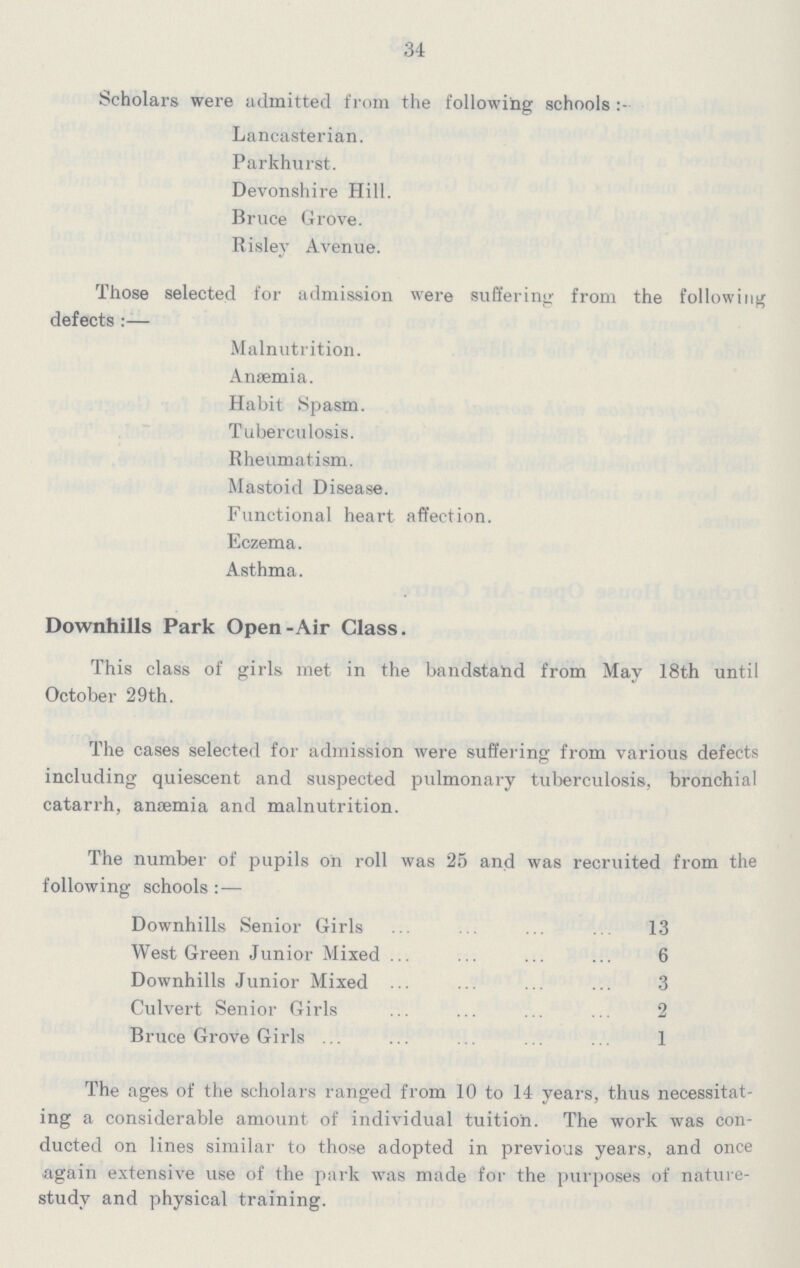 34 Scholars were admitted from the following schools Lancasterian. Parkhurst. Devonshire Hill. Bruce Grove. Risley Avenue. Those selected for admission were suffering from the following defects:— Malnutrition. Anaemia. Habit Spasm. Tuberculosis. Rheumatism. Mastoid Disease. Functional heart affection. Eczema. Asthma. Downhills Park Open-Air Class. This class of girls met in the bandstalid from May 18th until October 29th. The cases selected for admission were suffering from various defects including quiescent and suspected pulmonary tuberculosis, bronchial catarrh, anaemia and malnutrition. The number of pupils on roll was 25 and was recruited from the following schools Downhills Senior Girls 13 West Green Junior Mixed 6 Downhills Junior Mixed 3 Culvert Senior Girls 2 Bruce Grove Girls 1 The ages of the scholars ranged from 10 to 14 years, thus necessitat ing a considerable amount of individual tuition. The work was con ducted on lines similar to those adopted in previous years, and once again extensive use of the park was made for the purposes of nature study and physical training.