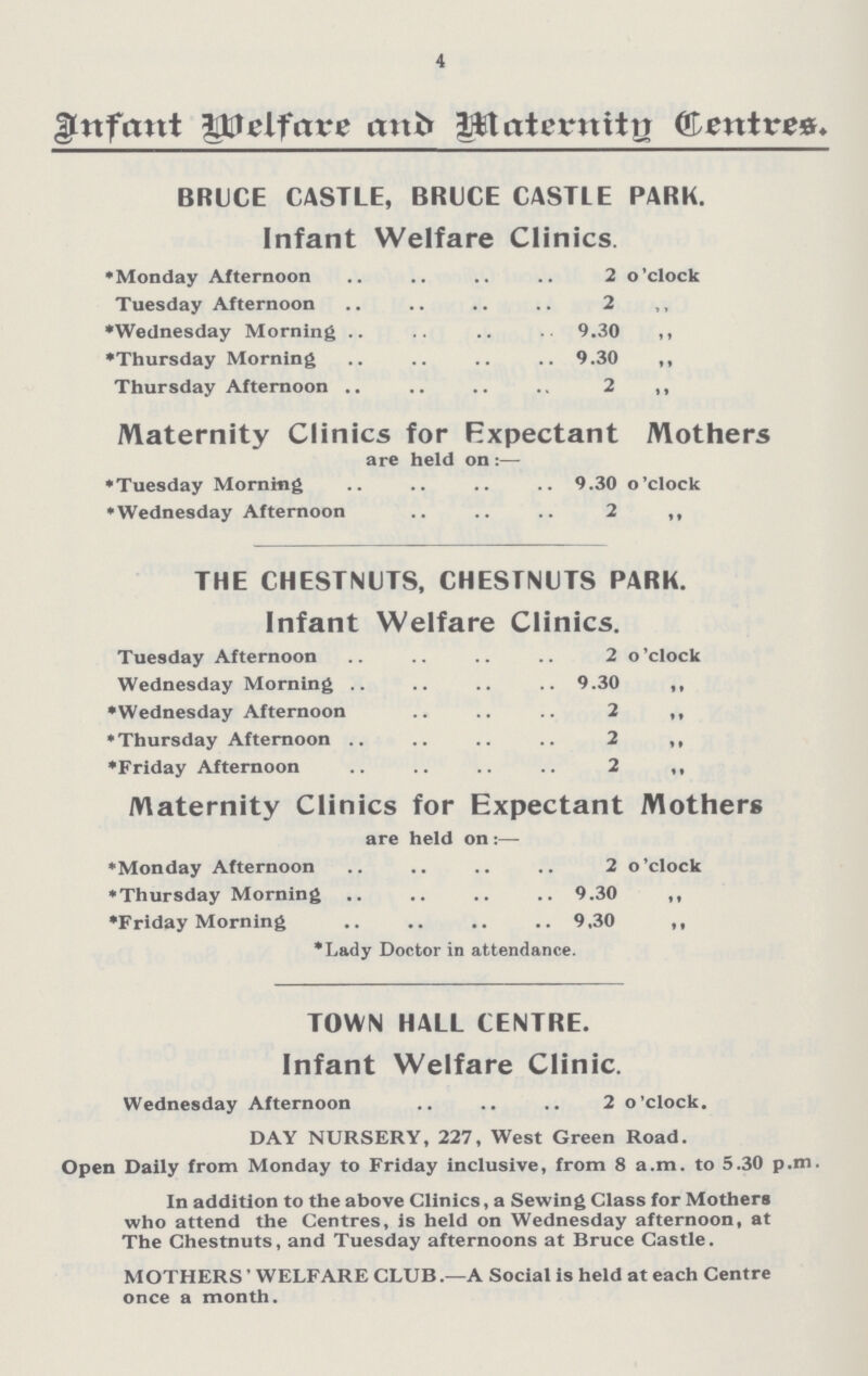 4 Infant Welfare and Maternity Centres. BRUCE CASTLE, BRUCE CASTLE PARK. Infant Welfare Clinics. *Monday Afternoon 2 o'clock Tuesday Afternoon 2 *Wednesday Morning 9.30 „ *Thursday Morning 9.30 „ Thursday Afternoon 2 „ Maternity Clinics for Expectant Mothers are held on:— *Tuesday Morning 9.30 o'clock *Wednesday Afternoon 2 „ THE CHESTNUTS, CHESTNUTS PARK. Infant Welfare Clinics. Tuesday Afternoon 2 o'clock Wednesday Morning 9.30 „ *Wednesday Afternoon 2 „ *Thursday Afternoon 2 „ *Friday Afternoon 2 „ Maternity Clinics for Expectant Mothers are held on:— *Monday Afternoon 2 o'clock *Thursday Morning 9.30 „ *Friday Morning 9.30 „ *Lady Doctor in attendance. TOWN HALL CENTRE. Infant Welfare Clinic. Wednesday Afternoon 2 o'clock. DAY NURSERY, 227, West Green Road. Open Daily from Monday to Friday inclusive, from 8 a.m. to 5.30 p.m. In addition to the above Clinics, a Sewing Class for Mothers who attend the Centres, is held on Wednesday afternoon, at The Chestnuts, and Tuesday afternoons at Bruce Castle. MOTHERS' WELFARE CLUB.— A Social is held at each Centre once a month.