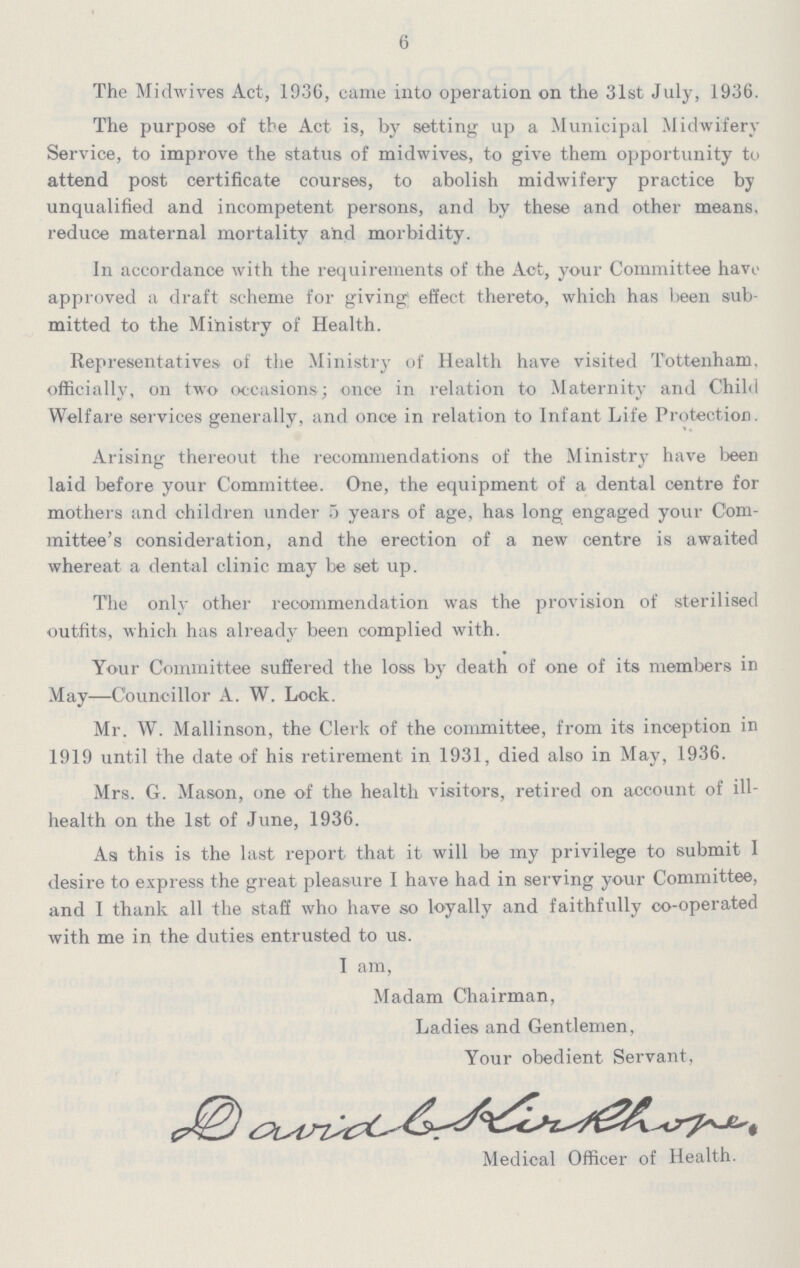 6 The Midwives Act, 1936, came into operation on the 31st July, 1936. The purpose of the Act is, by setting up a Municipal Midwifery Service, to improve the status of midwives, to give them opportunity to attend post certificate courses, to abolish midwifery practice by unqualified and incompetent persons, and by these and other means, reduce maternal mortality and morbidity. In accordance with the requirements of the Act, your Committee have approved a draft scheme for giving; effect thereto, which has teen sub mitted to the Ministry of Health. Representatives of the Ministry of Health have visited Tottenham, officially, on two occasions; once in relation to Maternity and Child Welfare services generally, and once in relation to Infant Life Protection. Arising thereout the recommendations of the Ministry have been laid before your Committee. One, the equipment of a dental centre for mothers and children under 5 years of age, has long engaged your Com mittee's consideration, and the erection of a new centre is awaited whereat a dental clinic may be set up. The only other recommendation was the provision of sterilised outfits, which has already been complied with. Your Committee suffered the loss by death of one of its members in May—Councillor A. W. Lock. Mr. W. Mallinson, the Clerk of the committee, from its inception in 1919 until the date of his retirement in 1931, died also in May, 1936. Mrs. G. Mason, one of the health visitors, retired on account of ill health on the 1st of June, 1936. As this is the last report that it will be my privilege to submit I desire to express the great pleasure I have had in serving your Committee, and I thank all the staff who have so loyally and faithfully co-operated with me in the duties entrusted to us. I am, Madam Chairman, Ladies and Gentlemen, Your obedient Servant, Darvid G. kirkhone. Medical Officer of Health.