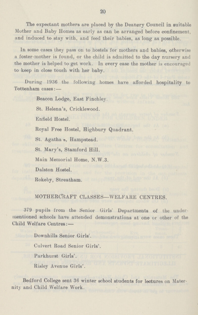20 The expectant mothers are placed by the Deanery Council in suitable Mother and Baby Homes as early as can be arranged before confinement, and induced to stay with, and feed their babies, as long as possible. In some cases they pass on to hostels for mothers and babies, otherwise a foster-mother is found, or the child is admitted to the day nursery and the mother is helped to get work. In every case the mother is encouraged to keep in close touch with her baby. During 1936 the following homes have afforded hospitality to Tottenham cases: — Beacon Lodge, East Finchley. St. Helena's, Cricklewood. Enfield Hostel. Royal Free Hostel, Highbury Quadrant. St. Agatha s, Hampstead. St. Mary's, Stamford Hill. Main Memorial Home, N.W.3. Dalston Hostel. Rokeby, Streatham. MOTHERCRAFT CLASSES—WELFARE CENTRES. 379 pupils from the Senior Girls Departments of the under mentioned schools have attended demonstrations at one or other of the Child Welfare Centres: — Downhills Senior Girls'. Culvert Road Senior Girls'. Parkhurst Girls'. Risley Avenue Girls'. Bedford College sent 36 winter school students for lectures on Mater nity and Child Welfare Work.