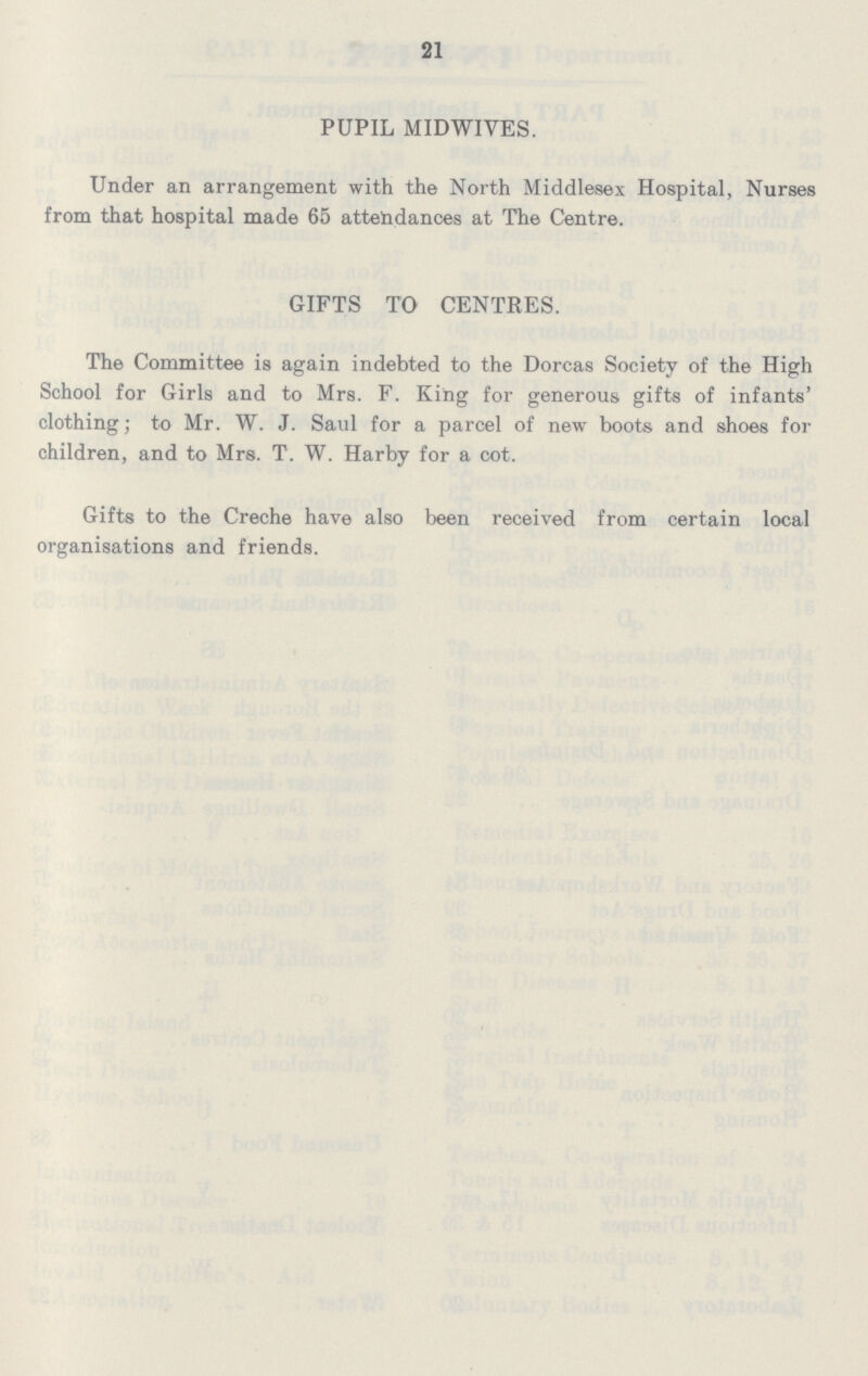 21 PUPIL MIDWIVES. Under an arrangement with the North Middlesex Hospital, Nurses from that hospital made 65 attendances at The Centre. GIFTS TO CENTRES. The Committee is again indebted to the Dorcas Society of the High School for Girls and to Mrs. F. King for generous gifts of infants' clothing; to Mr. W. J. Saul for a parcel of new boots and shoes for children, and to Mrs. T. W. Harby for a cot. Gifts to the Creche have also been received from certain local organisations and friends.