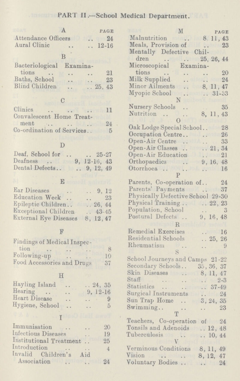 PART II.— School Medical Department. A page Attendance Officers 24 Aural Clinic 12-16 B Bacteriological Examina tions 21 Baths, School 23 Blind Children 25, 43 C Clinics 11 Convalescent Home Treat ment 24 Co-ordination of Services 5 D Deaf, School for 25-27 Deafness 9, 12-16, 43 Dental Defects 9, 12, 49 E Ear Diseases 9, 12 Education Week 23 Epileptic Children 26, 44 Exceptional Children 43-45 External Eye Diseases 8, 12,47 F Findings of Medical Inspec tion 8 Following-up 10 Food Accessories and Drugs 37 H Hayling Island 24, 35 Hearing 9, 12-16 Heart Disease 9 Hygiene, School 5 I Immunisation 20 Infectious Diseases 19 Institutional Treatment 25 Introduction 4 Invalid Children's Aid Association 24 M page Malnutrition 8 11,43 Meals, Provision of 23 Mentally Defective Chil dren 25, 26, 44 Microscopical Examina tions 20 Milk Supplied 24 Minor Ailments 8, 11,47 Myopic School 31-33 N Nursery Schools 35 Nutrition 8, 11,43 O Oak Lodge Special School 28 Occupation Centre 26 Open-Air Centre 33 Open-Air Classes 21, 34 Open-Air Education 21 Orthopaedics 9, 16, 48 Otorrhoea 16 P Parents, Co-operation of 24 Parents' Payments 37 Physically Defective School 29-30 Physical Training 22, 23 Population, School 3 Postural Defects 9, 16, 48 R Remedial Exercises 16 Residential Schools 25, 26 Rheumatism 9 S School Journeys and Camps 21-22 Secondary Schools 35,36, 37 Skin Diseases 8, 11, 47 Staff 2-3 Statistics 37-49 Surgical Instruments 24 Sun Trap Home 3, 24, 35 Swimming 23 T Teachers, Co-operation of 24 Tonsils and Adenoids 12, 48 Tuberculosis 10, 44 V Verminous Conditions 8, 11, 49 Vision 8, 12, 47 Voluntary Bodies 24