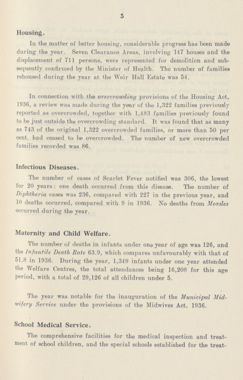 5 Housing. In the matter of better housing, considerable progress has been mad© during the year. Seven Clearance Areas, involving 147 houses and the displacement of 711 persons, were represented for demolition and sub sequently confirmed by the Minister of Health. The number of families rehoused during the year at the Weir Hall Estate was 54. In connection with the overcrowding provisions of the Housing Act, 1936, a review was made during the year of the 1,322 families previously reported as overcrowded, together with 1,483 families previously found to be just outside the overcrowding standard. It was found that as many as 743 of the original 1,322 overcrowded families, or more than 50 per cent. had ceased to be overcrowded. The number of new overcrowded families recorded was 86. Infectious Diseases. The number of cases of Scarlet Fever notified was 306, the lowest for 20 years: one death occurred from this disease. The number of Diphtheria cases was 236, compared with 227 in the previous year, and 10 deaths occurred, compared with 9 in 1936. No deaths from Measles occurred during the year. Maternity and Child Welfare. The number of deaths in infants under one year of age was 126, and the Infantile Death Rate 63.9, which compares unfavourably with that of 51.8 in 1936. During the year, 1,349 infants under one year attended the Welfare Centres, the total attendances being 16,208 for this age period, with a total of 29,126 of all children under 5. The year was notable for the inauguration of the Municipal Mid wifery Service under the provisions of the Midwives Act, 1936. School Medical Service. The comprehensive facilities for the medical inspection and treat ment of school children, and the special schools established for the treat¬