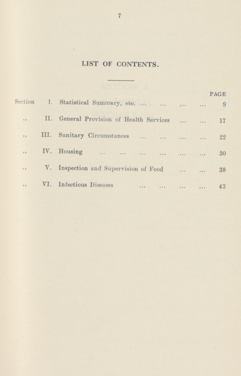 7 LIST OF CONTENTS. PAGE Section I. Statistical Summary, etc. 9 ,, II. General Provision of Health Services 17 ,, III. Sanitary Circumstances 22 ,, IV. Housing 30 ,, V. Inspection and Supervision of Food 38 ,, VI. Infectious Diseases 43