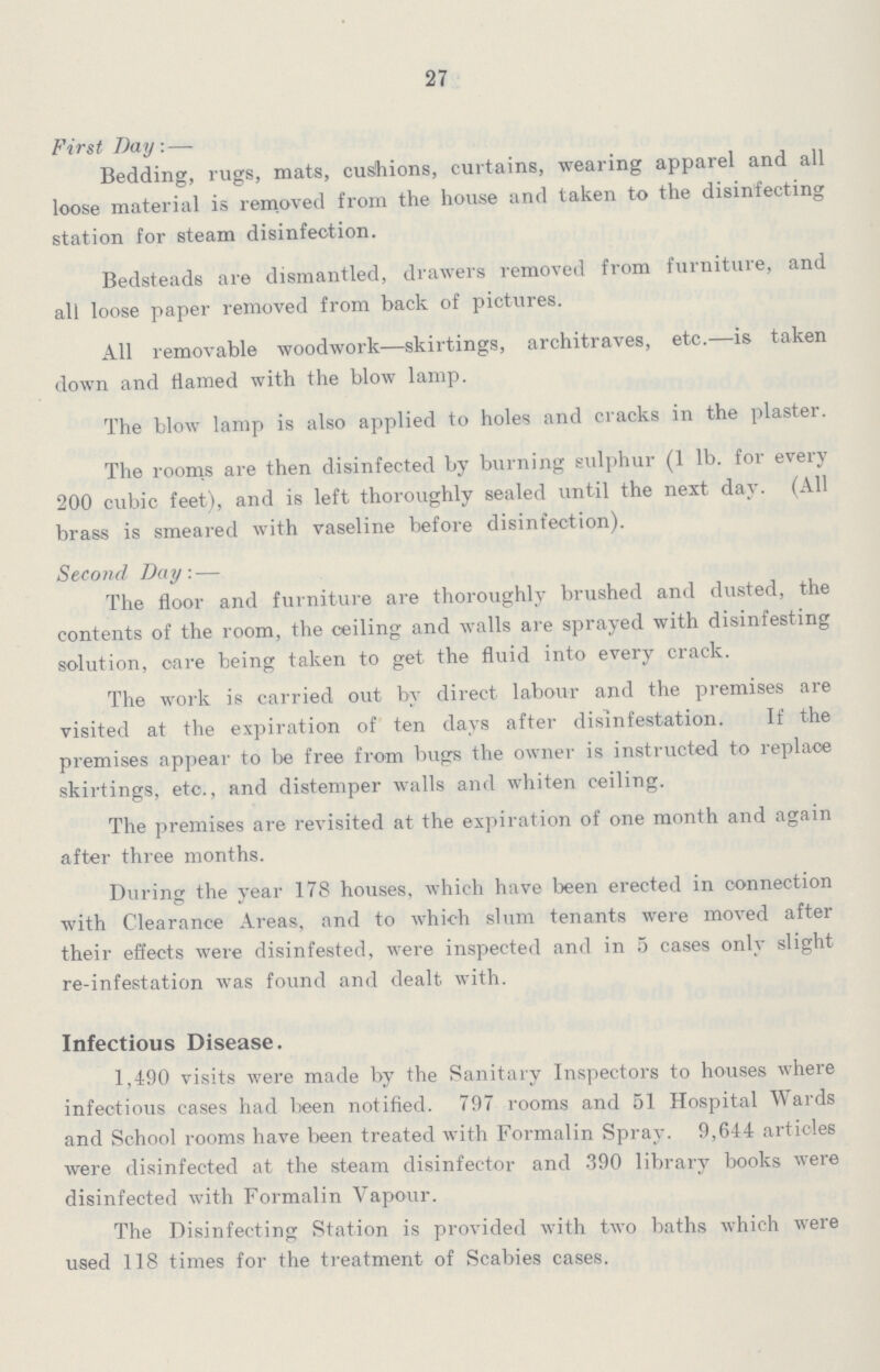 27 First Bay:— Bedding, rugs, mats, cushions, curtains, wearing apparel and all loose material is removed from the house and taken to the disinfecting station for steam disinfection. Bedsteads are dismantled, drawers removed from furniture, and all loose paper removed from back of pictures. All removable woodwork—skirtings, architraves, etc.—is taken down and flamed with the blow lamp. The blow lamp is also applied to holes and cracks in the plaster. The rooms are then disinfected by burning sulphur (1 lb. for every 200 cubic feet), and is left thoroughly sealed until the next day. (All brass is smeared with vaseline before disinfection). Second Day:— The floor and furniture are thoroughly brushed and dusted, the contents of the room, the ceiling and walls are sprayed with disinfesting solution, care being taken to get the fluid into every crack. The work is carried out by direct labour and the premises are visited at the expiration of ten days after disinfestation. If the premises appear to be free from bugs the owner is instructed to replace skirtings, etc., and distemper walls and whiten ceiling. The premises are revisited at the expiration of one month and again after three months. During the year 178 houses, which have been erected in connection with Clearance Areas, and to which slum tenants were moved after their effects were disinfested, were inspected and in 5 cases only slight re-infestation was found and dealt with. Infectious Disease. 1,490 visits were made by the Sanitary Inspectors to houses where infectious cases had been notified. 797 rooms and 51 Hospital Wards and School rooms have been treated with Formalin Sprav. 9,644 articles were disinfected at the steam disinfector and 390 library books were disinfected with Formalin Vapour. The Disinfecting Station is provided with two baths which were used 118 times for the treatment of Scabies cases.