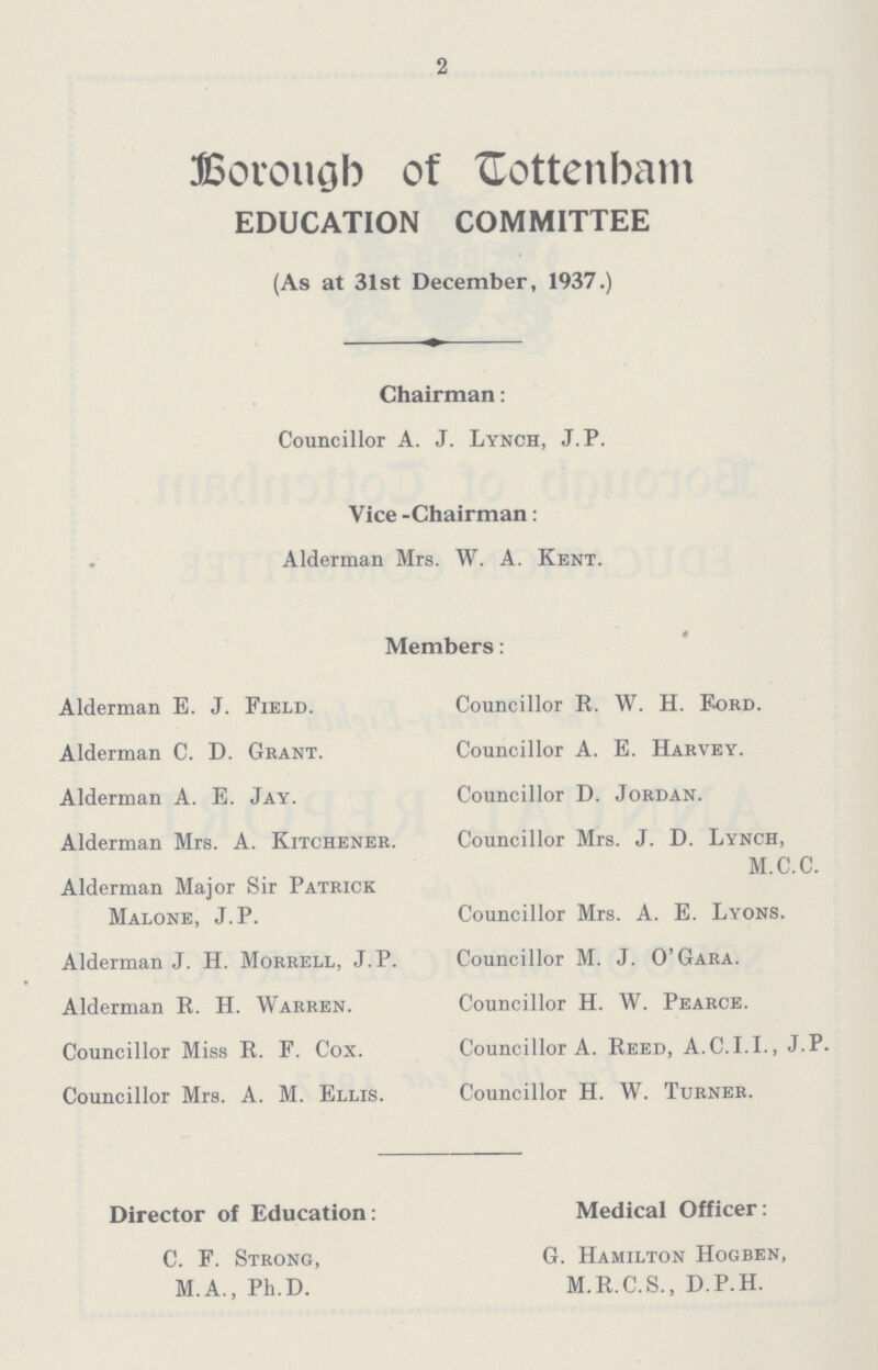 2 Borough of Tottenham EDUCATION COMMITTEE (As at 31st December, 1937.) Chairman: Councillor A. J. Lynch, J. P. Vice -Chairman: Alderman Mrs. W. A. Kent. Members: Alderman E. J. Field. Councillor R. W. H. Ford. Alderman C. D. Grant. Councillor A. E. Harvey. Alderman A. E. Jay. Councillor D. Jordan. Alderman Mrs. A. Kitchener. Councillor Mrs. J. D. Lynch, M.C.C. Alderman Major Sir Patrick Malone, J. P. Councillor Mrs. A. E. Lyons. Alderman J. H. Morrell, J. P. Councillor M. J. O'Gara. Alderman R. H. Warren. Councillor H. W. Pearce. Councillor Miss R. F. Cox. Councillor A. Reed, A.G.I.I., J.P. Councillor Mrs. A. M. Ellis. Councillor H. W. Turner. Director of Education: Medical Officer: C. F. Strong, G. Hamilton Hogben, M.A., Ph.D. M.R.C.S., D.P.H.