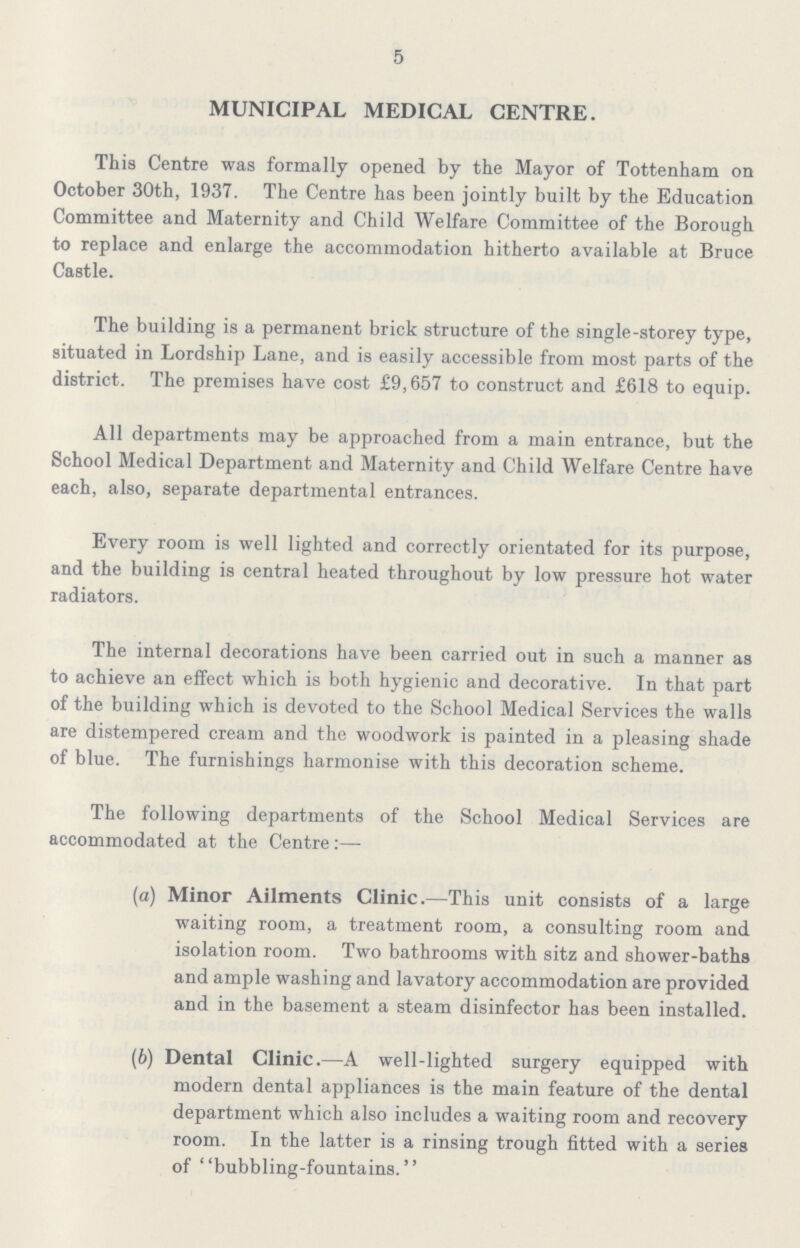 5 MUNICIPAL MEDICAL CENTRE. This Centre was formally opened by the Mayor of Tottenham on October 30th, 1937. The Centre has been jointly built by the Education Committee and Maternity and Child Welfare Committee of the Borough to replace and enlarge the accommodation hitherto available at Bruce Castle. The building is a permanent brick structure of the single-storey type, situated in Lordship Lane, and is easily accessible from most parts of the district. The premises have cost £9,657 to construct and £618 to equip. All departments may be approached from a main entrance, but the School Medical Department and Maternity and Child Welfare Centre have each, also, separate departmental entrances. Every room is well lighted and correctly orientated for its purpose, and the building is central heated throughout by low pressure hot water radiators. The internal decorations have been carried out in such a manner as to achieve an effect which is both hygienic and decorative. In that part of the building which is devoted to the School Medical Services the walls are distempered cream and the woodwork is painted in a pleasing shade of blue. The furnishings harmonise with this decoration scheme. The following departments of the School Medical Services are accommodated at the Centre:— (а) Minor Ailments Clinic.—This unit consists of a large waiting room, a treatment room, a consulting room and isolation room. Two bathrooms with sitz and shower-baths and ample washing and lavatory accommodation are provided and in the basement a steam disinfector has been installed. (б) Dental Clinic.—A well-lighted surgery equipped with modern dental appliances is the main feature of the dental department which also includes a waiting room and recovery room. In the latter is a rinsing trough fitted with a series of bubbling-fountains.