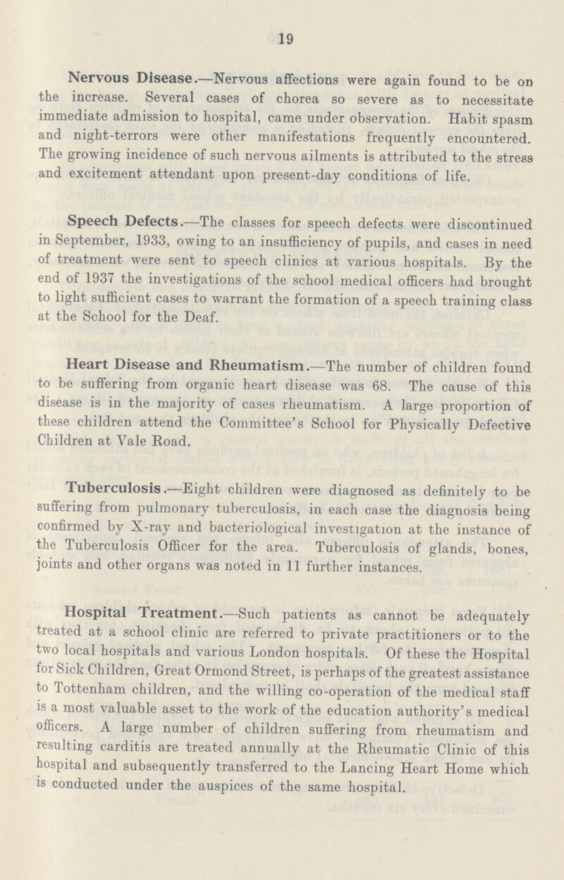 19 Nervous Disease.—Nervous affections were again found to be on the increase. Several cases of chorea so severe as to necessitate immediate admission to hospital, came under observation. Habit spasm and night-terrors were other manifestations frequently encountered. The growing incidence of such nervous ailments is attributed to the stress and excitement attendant upon present-day conditions of life. Speech Defects.—The classes for speech defects were discontinued in September, 1933, owing to an insufficiency of pupils, and cases in need of treatment were sent to speech clinics at various hospitals. By the end of 1937 the investigations of the school medical officers had brought to light sufficient cases to warrant the formation of a speech training class at the School for the Deaf. Heart Disease and Rheumatism.—The number of children found to be suffering from organic heart disease was 68. The cause of this disease is in the majority of cases rheumatism. A large proportion of these children attend the Committee's School for Physically Defective Children at Vale Road. Tuberculosis.—Eight children were diagnosed as definitely to be suffering from pulmonary tuberculosis, in each case the diagnosis being confirmed by X-ray and bacteriological investigation at the instance of the Tuberculosis Officer for the area. Tuberculosis of glands, bones, joints and other organs was noted in 11 further instances. Hospital Treatment.—Such patients as cannot be adequately treated at a school clinic are referred to private practitioners or to the two local hospitals and various London hospitals. Of these the Hospital for Sick Children, Great Ormond Street, is perhaps of the greatest assistance to Tottenham children, and the willing co-operation of the medical staff is a most valuable asset to the work of the education authority's medical officers. A large number of children suffering from rheumatism and resulting carditis are treated annually at the Rheumatic Clinic of this hospital and subsequently transferred to the Lancing Heart Home which is conducted under the auspices of the same hospital.