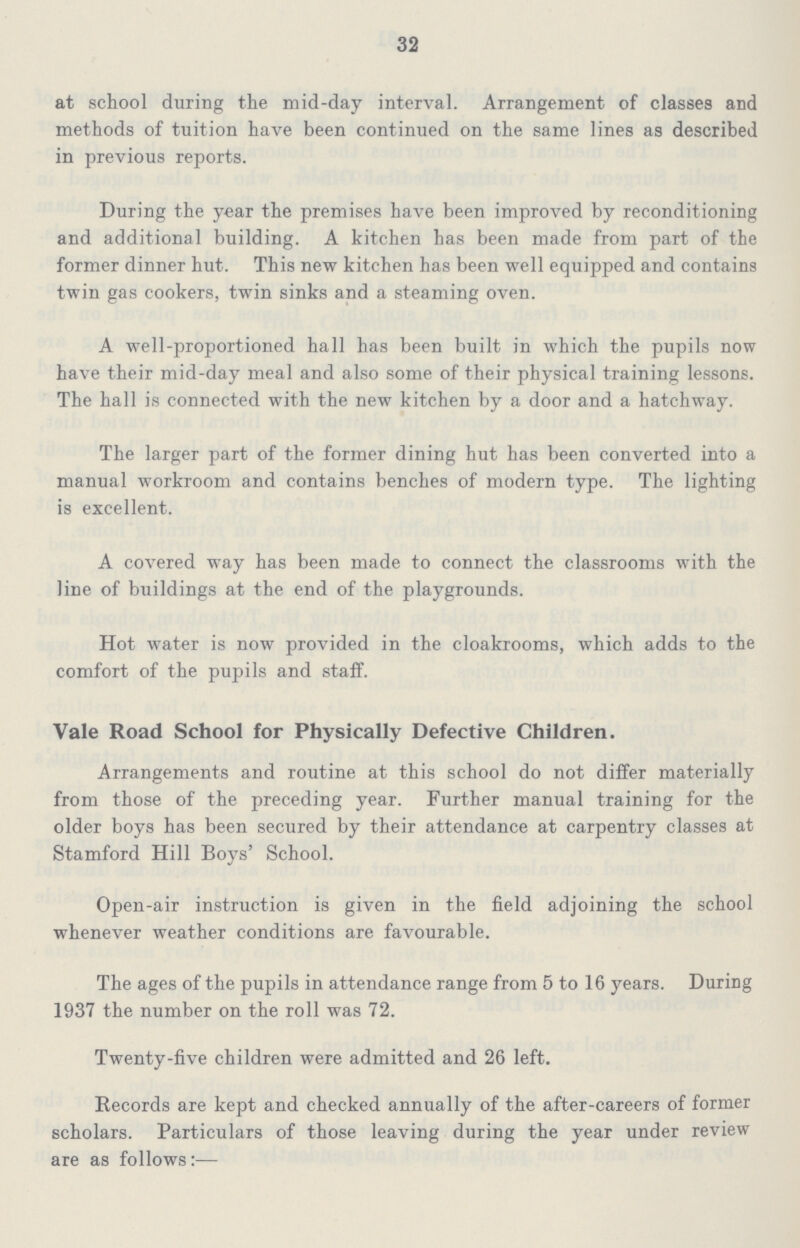 32 at school during the mid-day interval. Arrangement of classes and methods of tuition Lave been continued on the same lines as described in previous reports. During the year the premises have been improved by reconditioning and additional building. A kitchen has been made from part of the former dinner hut. This new kitchen has been well equipped and contains twin gas cookers, twin sinks and a steaming oven. A well-proportioned hall has been built in which the pupils now have their mid-day meal and also some of their physical training lessons. The hall is connected with the new kitchen by a door and a hatchway. The larger part of the former dining hut has been converted into a manual workroom and contains benches of modern type. The lighting is excellent. A covered way has been made to connect the classrooms with the line of buildings at the end of the playgrounds. Hot water is now provided in the cloakrooms, which adds to the comfort of the pupils and staff. Vale Road School for Physically Defective Children. Arrangements and routine at this school do not differ materially from those of the preceding year. Further manual training for the older boys has been secured by their attendance at carpentry classes at Stamford Hill Boys' School. Open-air instruction is given in the field adjoining the school whenever weather conditions are favourable. The ages of the pupils in attendance range from 5 to 16 years. During 1937 the number on the roll was 72. Twenty-five children were admitted and 26 left. Records are kept and checked annually of the after-careers of former scholars. Particulars of those leaving during the year under review are as follows:—