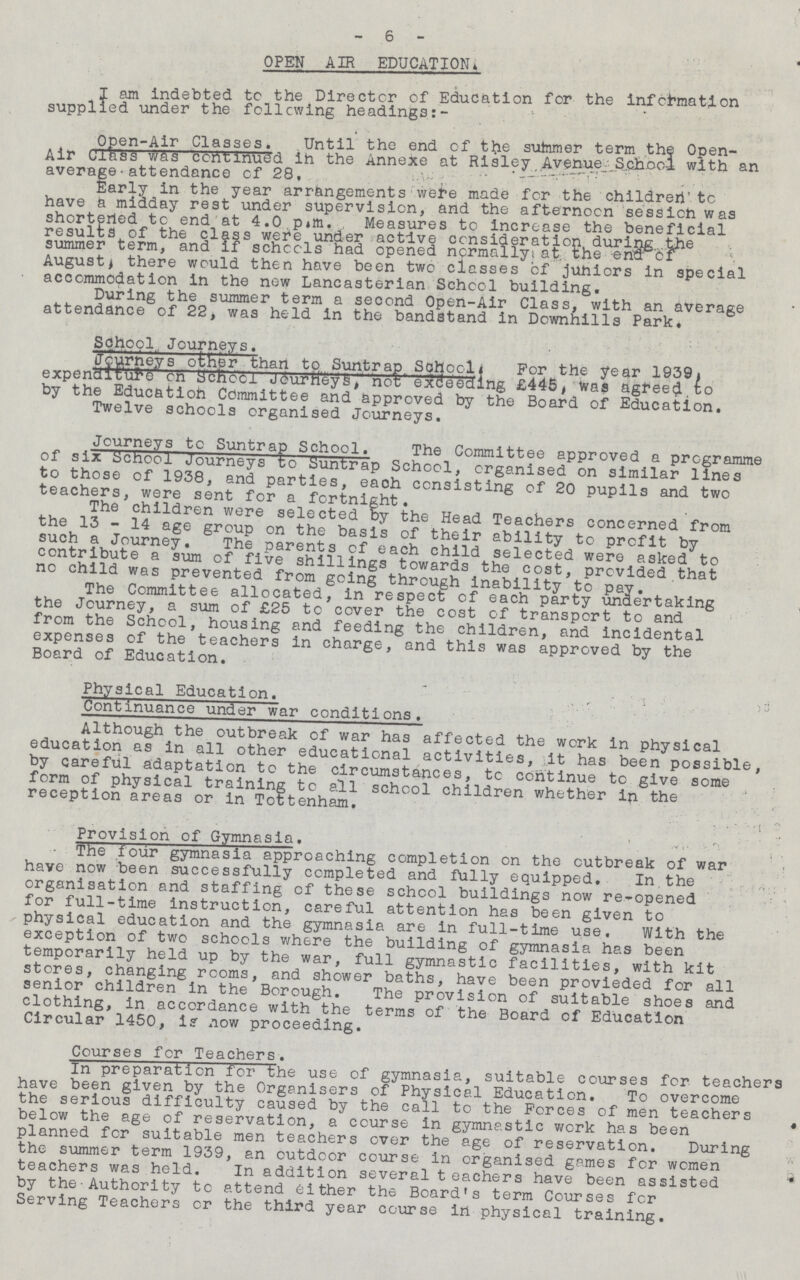 6 OPEN AIR EDUCATION. I am indebted tc the Director of Education for the information supplied under the following headings Open.Air Classes. Until the end of the summer term the Open. Air Class was continued in the Annexe at Risley Avenue .School with an average attendance of 28, Early in the year arrangements were made for the children to have a midday rest under supervision, and the afternoon session was shortered to end at 4.0 pm. Measures to increase the beneficial results of the class were under active consideration during the summer term, and if schools had opened normally; at the em Of August^ there would then have been two classes cf juniors in special accommodation in the now Lancasterian School building. During the summer term a second Open.Air Class, with an average attendance of 22, was held in the bandstand in Downhills Park, School, Journeys. Journey other than to Suntrap School For the year 1939 expenditure on School Journey's not exceeding £445 was agreed to by the Education Committee and approved by the Board of Education. Twelve schools organised Journeys. Journeys to Suntrap School. The Committee approved a programme of six School Journeys to Suntrap School, organised on similar lines to those of 1938, and parties, each consisting of 20 pupils and two teachers, were sent for a fortnight. The children were selected by the Head Teachers concerned from the 13 . 14 age group on the basis of their ability to profit by such a Journey, The parents of each child selected were asked to contribute a sum of five shillings towards the cost, provided that no child was prevented from going through inability to pay. The Committee allocated, in respect cf each party undertaking the Journey, a sum of £25 to cover the cost of transport to and from the School, housing and feeding the children, and incidental expenses of the teachers in charge, and this was approved by the Board of Education. Physical Education. Continuance under war conditions. Although the outbreak of war has affected the work in physical education as in all other educational activities, it has been possible, by careful adaptation to the circumstances, tc continue to give some form of physical training tc all school children whether in the reception areas or in Tottenham. Provision of Gymnasia. The four gymnasia approaching completion on the outbreak of war have now been successfully completed and fully equipped. In the organisation and staffing of these school buildings now re.opened for full.time instruction, careful attention has been given to physical education and the gymnasia are in full.time use. With the exception of two schools where the building of gymnasia has been temporarily held up by the war, full gymnastic facilities, with kit stores, changing rooms, and shower baths, have been provieded for all senior children in the Borough. The provision of suitable shoes and clothing, in accordance with the terms of the Board of Education Circular 1450, is now proceeding. Courses for Teachers. In preparation for the use of gymnasia, suitable courses for teachers have been given by the Organisers of Physical Education, To overcome the serious difficulty caused by the call to the Forces of men teachers below the age of reservation, a course in gymnastic work has been planned for suitable men teachers over the age of reservation. During the summer term 1939, an outdoor course in organised games for women teachers was held. In addition several teachers have been assisted by the•Authority to attend either the Board's term Courses for Serving Teachers cr the third year course in physical training.