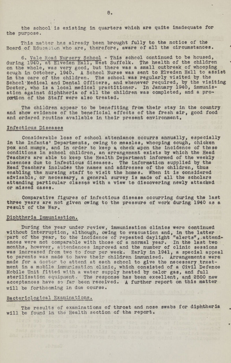 8. the school is existing in quarters which are quite inadequate for the purpose. This matter has already been brought fully to the notice of the Board of Education who are, therefore, aware of all the circumstances. 6. Vale Road Nursery School - This school continued to be housed, during 1940, at Elveden Hall, West Suffolk. The health of the children on the whole, was very good, but there was a small outbreak of whooping cough in October, 1940. A School Nurse was sent to Elveden Hall to assist in the care of the children. The school was regularly visited by the School Medical and Dental Officers, and whenever required, by the visiting Doctor, who is a local medical practitioner. In January 1940, immunis ation against diphtheria of all the children was completed, and a pro portion of the Staff were also treated. The children appear to be benefiting from their stay in the country and show evidence of the beneficial effects of the fresh air, good food and ordered routine available in their present environment. Infectious Diseases Considerable loss of school attendance occurrs annually, especially in the Infants Departments, owing to measles, whooping cough, chicken pox and mumps, and in order to keep a check upon the incidence of these conditions in school children, an arrangement exists by which the Head Teachers are able to keep the Health Department informed of the weekly absences due to infectious diseases. The information supplied by the Head Teachers includes the names and addresses of the children, thus enabling the nursing staff to visit the homes. When it is considered advisable, or necessary, a general survey is made of all the scholars attending particular classes with a view to discovering newly attacked or missed cases. Comparative figures of infectious disease occurring during the last three years are not given owing to the pressure of work during 1940 as a result of the War. Diphtheria Immunisation. During the year under review, immunisation clinics were continued without interruption, although, owing to evacuation and, in the latter part of the year, to the incidence of repeated daylight alerts,attend ances were not comparable with those of a normal year, In the last two months, however, attendances improved and the number of clinic sessions was Increased from two to four per week. Early in 1941, a special appeal to parents was made to have their children immunised. Arrangements were made for a doctor to attend at each school to give the necessary .treat ment in a mobile immunisation clinic, which consisted of a Civil Defence Mobile Unit fitted with a water supply heated by calor gas, and full sterilisation equipment. The response has been excellent, and 2500 new acceptances have so far been received. A further report on this matter will be forthcoming In due course. Bacteriological Examinations. The results of examinations of throat and nose swabs for diphtheria will be found in the Health section of the report.