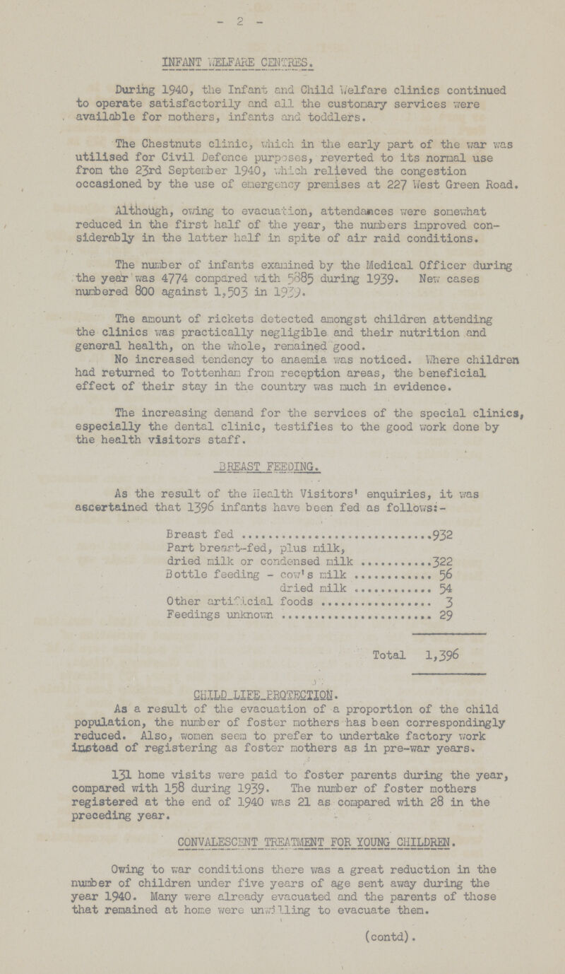 - 2 - INFANT WELFARE CENTRES. During 1940, the Infant and Child Welfare clinics continued to operate satisfactorily and all the customary services were available for mothers, infants and toddlers. The Chestnuts clinic, which in the early part of the war was utilised for Civil Defence purposes, reverted to its normal use from the 23rd September 1940, which relieved the congestion occasioned by the use of emergency premises at 227 West Green Road. Although, owing to evacuation, attendances were somewhat reduced in the first half of the year, the numbers improved con siderably in the latter half in spite of air raid conditions. The number of infants examined by the Medical Officer during the year was 4774 compared with 5885 during 1939. New cases numbered 800 against 1,503 in 1939. The amount of rickets detected amongst children attending the clinics was practically negligible and their nutrition and general health, on the whole, remained good. No increased tendency to anaemia was noticed. Where children had returned to Tottenham from reception areas, the beneficial effect of their stay in the country was much in evidence. The increasing demand for the services of the special clinics, especially the dental clinic, testifies to the good work done by the health visitors staff. BREAST FEEDING. As the result of the Health Visitors' enquiries, it was ascertained that 1396 infants have been fed as follows:- Breast fed 932 Part breast-fed, plus milk, dried milk or condensed milk 322 Bottle feeding - cow's milk 56 dried milk 54 Other artificial foods 3 Feedings unknown 29 Total 1,396 CHILD LIFE PROTECTION. As a result of the evacuation of a proportion of the child population, the number of foster mothers has been correspondingly reduced. Also, women seem to prefer to undertake factory work instead of registering as foster mothers as in pre-war years. 131 home visits were paid to foster parents during the year, compared with 158 during 1939. The number of foster mothers registered at the end of 1940 was 21 as compared with 28 in the preceding year. CONVALESCENT TREATMENT FOR YOUNG CHILDREN. Owing to war conditions there was a great reduction in the number of children under five years of age sent away during the year 1940. Many were already evacuated and the parents of those that remained at home were unwilling to evacuate them. (contd).