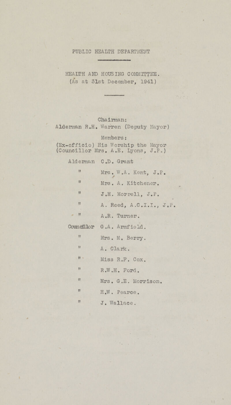 PUBLIC HEALTH DEPARTMENT HEALTH AND HOUSING COMMITTEE. (As at 31st December, 1941) Chairman: Alderman R.H. Warren (Deputy Mayor) Members: (Ex-officio) His Worship the Mayor (Councillor Mrs. A.E. Lyons, J.P.) Alderman C.D. Grant  Mrs. W.A. Kent, J.P.  Mrs. A. Kitchener.  J.H. Morrell, J.P.  A. Reed, A.C.I.I., J.P.  A.R. Turner. Councillor G. A. Armfield.  Mrs. M. Berry.  A. Clark.  Miss R.F. Cox.  R.W.H. Ford.  Mrs. G.E. Morrison.  H.W. Pearce.  J. Wallace.