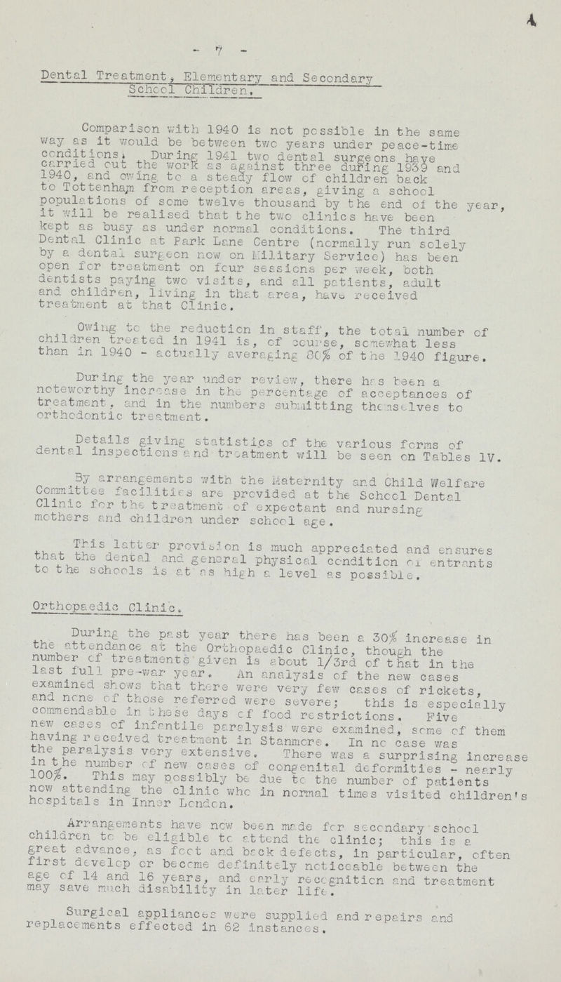 - 7 - Dental Treatment, Elementary and Secondary School Children. Comparison with 1940 is not possible in the same way, as it would be between two years under peace-time conditions, During 1941 two dental surgeons have carried out the work as against three during 1939 and 1940, and owing to a steady flow of children back to Tottenham from reception areas, giving a school populations of some twelve thousand by the end of the year, it will be realised that the two clinics have been kept as busy as under normal conditions. The third Dental Clinic at Park Lane Centre (normally run solely by a dental surgeon now on Military Service) has been open for treatment on four sessions per week, both dentists paying two visits, and all patients, adult and children, living in that area, have received treatment at that Clinic. Owing to the reduction in staff, the total number of children treated in 1941 is, of course, somewhat less than in 1940 - actually averaging 80% of the 1940 figure. During the year under review, there has been a noteworthy increase in the percentage of acceptances of treatment, and in the numbers submitting the uselves to orthodontic treatment. Details giving statistics of the various forms of dental inspections and treatment will be seen on Tables IV. By arrangements with the Maternity and Child Welfare Committee facilities are provided at the School Dental Clinic for the treatment of expectant and nursing mothers and children under school age. This latter provision is much appreciated and ensures that the dental and general physical condition oi entrants to the schools is at as high a level as possible. Orthopaedic Clinic. During the past year there has been a 30% increase in the attendance at the Orthopaedic Clinic, though the number of treatments given is about l/3rd of that in the last full pre-war year. An analysis of the new cases examined shows that there were very few cases of rickets, and none of those referred were severe; this is especially commendable in these days of food restrictions. Five new cases of infantile paralysis were examined, some of them having received treatment in Stanmcre. In no case was the paralysis very extensive. There was a surprising increase in the number of new cases of congenital deformities - nearly 100%, This may possibly be due tc the number of patients now attending the clinic who in normal times visited children's hospitals in Inner London. Arrangements have now been made for secondary school children to be eligible tc attend the clinic; this is a great advance, as foot and back defects, in particular, often first develop or become definitely ncticcable between the age of 14 and 16 years, and early recognition and treatment may save much disability in later life. Surgical appliances were supplied and repairs and replacements effected in 62 Instances.