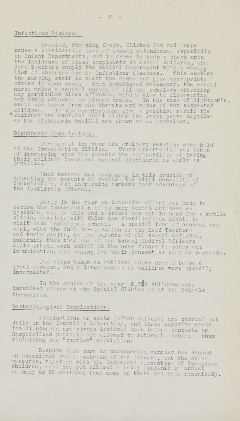 - 8 - Infectious Disease. Measles, Whooping Cough, Chicken Pox and .Mumps cause a considerable loss of school attendance, especially in Infant Departments, and in order to keep a check upon the incidence of these complaints in school children, the Head Teachers supply the Medical Department with a weekly list of absences due to infectious diseases. This enables the nursing staff to visit the homes and give appropriate advice in each case. When considered necessary, the school nurse makes a general survey of all the scholars attending any particular class affected, with a view to discovering any newly attacked or missed cases. In the case of diphtheria, swabs are taken from the throats and noses of any suspected children. If the examinations give a positive result the children are excluded until either the swabs prove negative or the diphtheria bacilli are shown to be avirulent. Diphtheria Immunisation, Throughout the year the ordinary sessions were held at the Immunisation Clinics. Every opportunity was taken of impressing upon the parents the advisability of having their children immunised against diphtheria as early as possible. Much headway has been made in this crusade of educating the parents to realise the vital necessity of immunisation, and increasing numbers took advantage of the facilities offered. Early in the year an intensive effort was made to secure the immunisation of as many school children as possible, and to this end a scheme was put in hand for a mobile clinic, complete with Calor gas sterilisation plant, to visit each individual school. A special form of consent was sent, with the full co-operation of the Head Teacher': and their staffs, to the parents of all school children, informing them that one of the School Medical Officers would attend each school in the near future to carry out immunisation, and asking for their consent as soon as possible. The steps taken as outlined above proved to be a great success, and a large number of children were speedily inncculated. In the course of the year 2.739 children were immunised either at the Special Clinics or at the Schools themselves. Bacteriological Examinations„ Examinations of swabs (after culture) are carried out daily in the Council's Laboratory, and three negative swabs . for diphtheria are always insisted upon before contacts or Hospitalised patients are allowed to return to school - thus minimising the carrier'' population. Despite this care an unsuspected carrier has caused an occasional small outbreak of the disease, but the above measures, together with the increased percentage of immunised children, have not yet allowed a local epidemic to affect as many as 20 children (and none of these had been immunised).