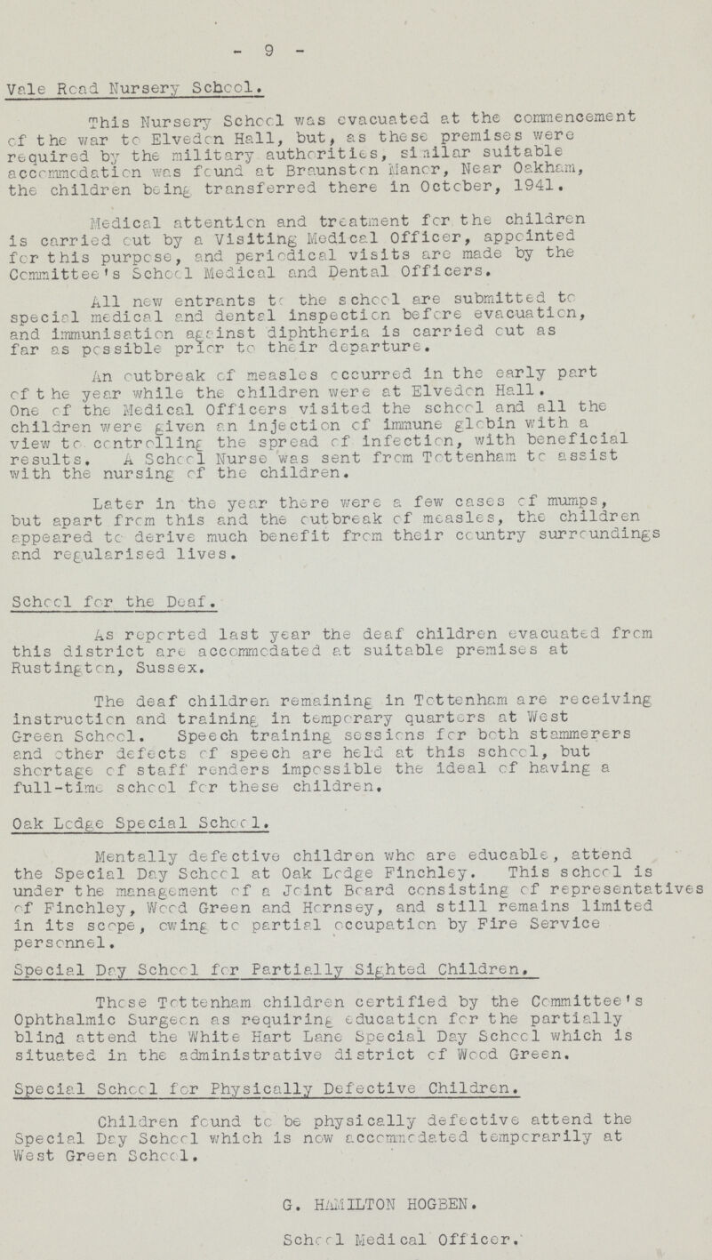 - 9 - Vale Rend Nursery School. This Nursery Schccl was evacuated at the commencement of the war to Elvedcn Hall, but , as these premises were required by the military authorities, similar suitable accommodation was fcund at Braunston Manor, Near Oakham, the children being transferred there in October, 1941. Medical attention and treatment for the children is carried cut by a Visiting Medical Officer, appointed for this purpose, and periodical visits are made by the Committee's Schocl Medical and Dental Officers, All new entrants t: the school are submitted tc special medical and dental inspection before evacuation, and immunisation against diphtheria is carried cut as far as possible prior to their departure. An outbreak of measles occurred in the early part of the year while the children were at Elvedon Hall. One cf the Medical Officers visited the school and all the children were given an injection cf immune glebin with a view to ccntrollin£ the spread of infection, with beneficial results. A School Nurse was sent from Tottenham tc assist with the nursing of the children. Later in the year there were a few cases cf mumps, but apart from this and the outbreak cf measles, the children appeared tc derive much benefit from their country surrcundings and regularised lives. Schccl for the Deaf. As reported last year the deaf children evacuated from this district are accommodated at suitable premises at Rustington, Sussex. The deaf children remaining in Tottenham are receiving instruction and training in temporary quarters at West Green Schocl. Speech training sessions fcr both stammerers and other defects cf speech are held at this schocl, but shortage of staff renders impossible the ideal cf having a full-time schocl fcr these children. Oak Lodge Special School. Mentally defective children who are educable, attend the Special Day Schccl at Oak Lodge Pinchley. This schccl is under the management of a Jcint Board consisting cf representatives of Finchley, Wood Green and Hornsey, and still remains limited in its scope, owing to partial occupation by Fire Service personnel. Special Day School for Partially Sighted Children. These Tottenham children certified by the Committee's Ophthalmic Surgeon as requiring education for the partially blind attend the White Hart Lane Special Day Schccl which is situated in the administrative district cf Wood Green. Special Schccl fcr Physically Defective Children. Children found tc be physically defective attend the Special Day School which is now accommodated temporarily at West Green Schccl, G. HAMILTON HOGBEN. Schccl Medical Officer.