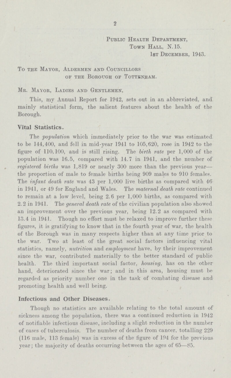 2 Public Health Department, Town Hall. N. 15. 1st December, 1943, To the Mayor, Aldermen and Councillors of the Borough of Tottenham. Mr. Mayor, Ladies and Gentlemen, This, my Annual Beport for 1942, sets out in an abbreviated, and mainly statistical form, the salient features about the health of the Borough. Vital Statistics. The population which immediately prior to the war was estimated to be 144,400, and fell in mid-year 1941 to 105,620, rose in 1942 to the figure of 110.100, and is still rising. The birth rate per 1,000 of the population was 16.5, compared with 14.7 in 1941, and the number of registered births was 1,819 or nearly 300 more than the previous year— the proportion of male to female births being 909 males to 910 females. The infant death rate was 43 per 1,000 live births as compared with 46 in 1941, or 49 for England and Wales. The maternal death rate continued to remain at a low level, being 2.6 per 1,000 births, as compared with 2.2 in 1941. The general death rate of the civilian population also showed an improvement over the previous year, being 12.2 as compared with 13.4 in 1941. Though no effort must be relaxed to improve further these figures, it is gratifying to know that in the fourth year of war, the health of the Borough was in many respects higher than at any time prior to the war. Two at least of the great social factors influencing vital statistics, namely, nutrition and employment have, by their improvement since the war, contributed materially to the better standard of public health. The third important social factor, housing, has on the other hand, deteriorated since the war; and in this area, housing must be regarded as priority number one in the task of combating disease and promoting health and well being. Infectious and Other Diseases. Though no statistics are available relating to the total amount of sickness among the population, there was a continued reduction in 1942 of notifiable infectious disease, including a slight reduction in the number of cases of tuberculosis. The number of deaths from cancer, totalling 229 (116 male, 113 female) was in excess of the figure of 194 for the previous year; the majority of deaths occurring between the ages of 65—85.