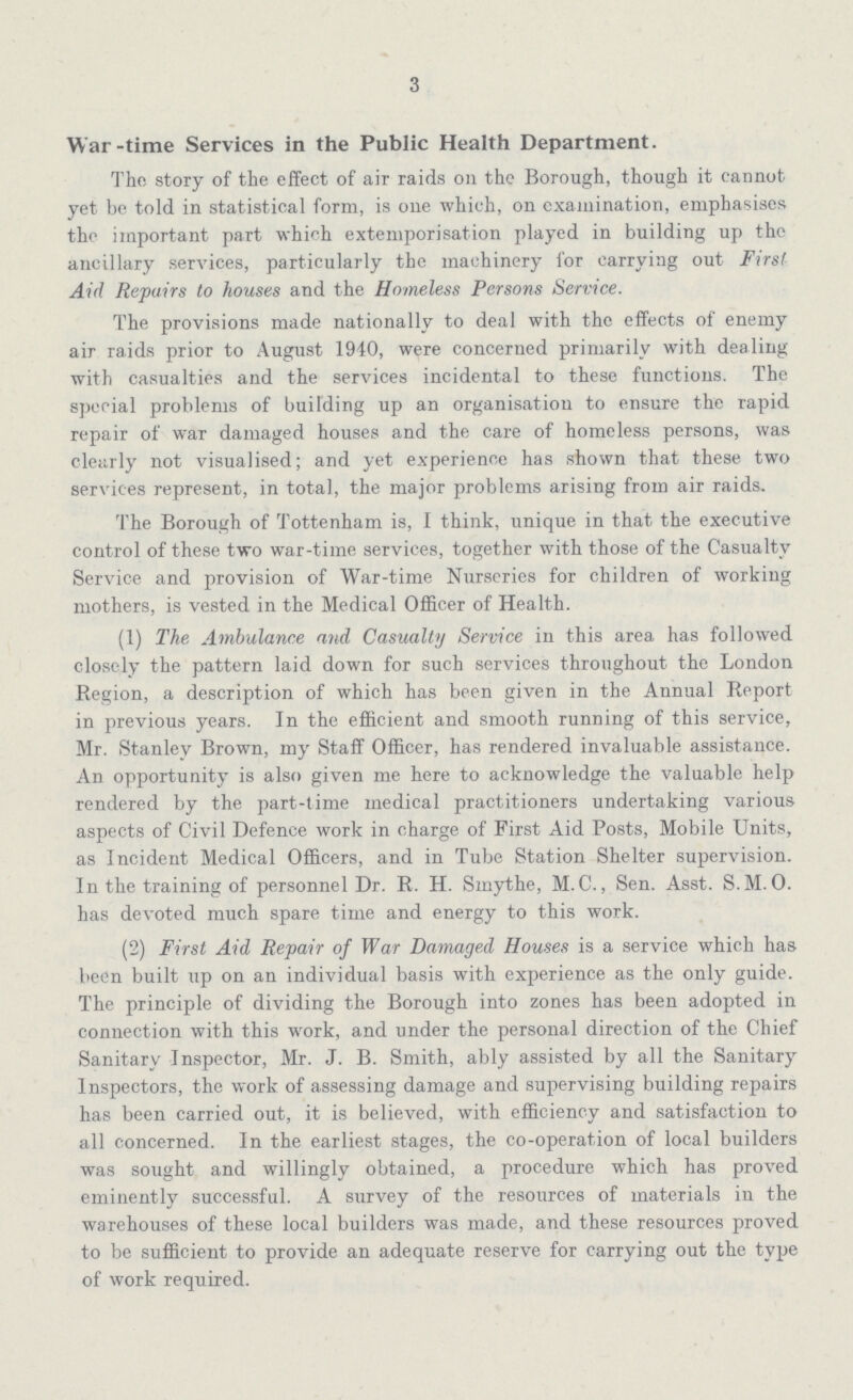 3 War-time Services in the Public Health Department. The story of the effect of air raids on the Borough, though it cannot yet be told in statistical form, is one which, on examination, emphasises the important part which extemporisation played in building up the ancillary services, particularly the machinery for carrying out First Aid Repairs to houses and the Homeless Persons Service. The provisions made nationally to deal with the effects of enemy air raids prior to August 1940, were concerned primarily with dealing with casualties and the services incidental to these functions. The special problems of building up an organisation to ensure the rapid repair of war damaged houses and the care of homeless persons, was clearly not visualised; and yet experience has shown that these two services represent, in total, the major problems arising from air raids. The Borough of Tottenham is, I think, unique in that the executive control of these two war-time services, together with those of the Casualty Service and provision of War-time Nurseries for children of working mothers, is vested in the Medical Officer of Health. (1) The Ambulance and Casualty Service in this area has followed closely the pattern laid down for such services throughout the London Region, a description of which has been given in the Annual Report in previous years. In the efficient and smooth running of this service, Mr. Stanley Brown, my Staff Officer, has rendered invaluable assistance. An opportunity is also given me here to acknowledge the valuable help rendered by the part-time medical practitioners undertaking various aspects of Civil Defence work in charge of First Aid Posts, Mobile Units, as Incident Medical Officers, and in Tube Station Shelter supervision. In the training of personnel Dr. R. H. Smythe, M. C., Sen. Asst. S.M.O. has devoted much spare time and energy to this work. (2) First Aid Repair of War Damaged Houses is a service which has been built up on an individual basis with experience as the only guide. The principle of dividing the Borough into zones has been adopted in connection with this work, and under the personal direction of the Chief Sanitary Inspector, Mr. J. B. Smith, ably assisted by all the Sanitary Inspectors, the work of assessing damage and supervising building repairs has been carried out, it is believed, with efficiency and satisfaction to all concerned. In the earliest stages, the co-operation of local builders was sought and willingly obtained, a procedure which has proved eminently successful. A survey of the resources of materials in the warehouses of these local builders was made, and these resources proved to be sufficient to provide an adequate reserve for carrying out the type of work required.