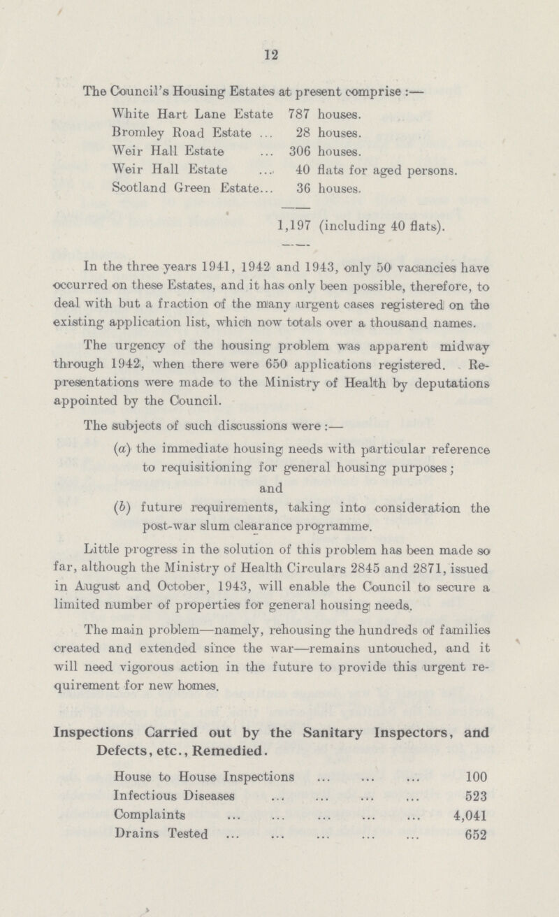 12 The Council's Housing Estates at present comprise :— White Hart Lane Estate 787 houses. Bromley Road Estate 28 houses. Weir Hall Estate 306 houses. Weir Hall Estate . 40 flats for aged persons. Scotland Green Estate 36 houses. 4 1,197 (including 40 flats). In the three years 1941, 1942 and 1943, only 50 vacancies have occurred on these Estates, and it has only been possible, therefore, to deal with but a fraction of the many urgent cases registered on the existing application list, which now totals over a thousand names. The urgency of the housing problem was apparent midway through 1942;, when there were 650 applications registered. Re presentations were made to the Ministry of Health by deputations appointed by the Council. The subjects of such discussions were:— (а) the immediate housing needs with particular reference to requisitioning for general housing purposes; and (b) future requirements, taking into consideration the post-war slum clearance programme. Little progress in the solution of this problem has been made so far, although the Ministry of Health Circulars 2845 and 2871, issued in August and October, 1943, will enable the Council to secure a limited number of properties for general housing needs. The ma.in problem—namely, rehousing the hundreds of families created and extended since the war—remains untouched, and it will need vigorous action in the future to provide this urgent re quirement for new homes. Inspections Carried out by the Sanitary Inspectors, and Defects, etc., Remedied. House to House Inspections 100 Infectious Diseases 523 Complaints 4,041 Drains Tested 652