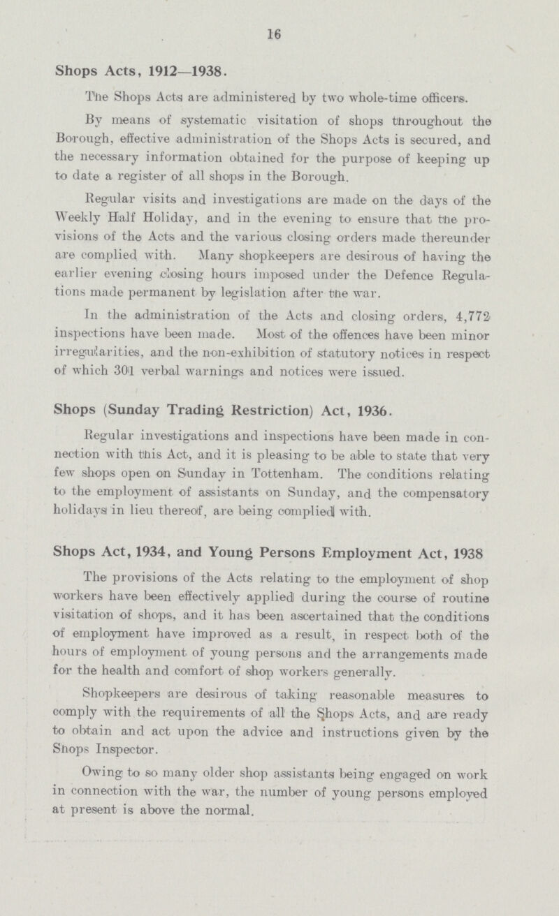 16 Shops Acts, 1912—1938. The Shops Acts are administered by two whole-time officers. By means of systematic visitation of shops throughout the Borough, effective administration of the Shops Acta is secured, and the necessary information obtained for the purpose of keeping up to date a register of all shops in the Borough. Regular visits and investigations are made on the days of the Weekly Half Holiday, and in the evening to ensure that the pro visions of the Acts and the various closing orders made thereunder are complied with. Many shopkeepers are desirous of having the earlier evening closing hours imposed under the Defence Regula tions made permanent by legislation after the war. In the administration of the Acts and closing orders, 4,772 inspections have been made. Most of the offences have been minor irreguilarities, and the non-exhibition of statutory notices in respect of which 30'1 verbal warnings and notices were issued. Shops (Sunday Trading Restriction) Act, 1936. Regular investigations and inspections have been made in con nection with this Act, and it is pleasing to be able to state that very few shops open on Sunday in Tottenham. The conditions relating to the employment of assistants on Sunday, and the compensatory holidays in lieu thereof, are being complied with. Shops Act, 1934, and Young Persons Employment Act, 1938 The provisions of the Acts relating to the employment of shop workers have been effectively applied during the course of routine visitation of shops, and it has been ascertained that. the conditions of employment have improved as a result, in respect both of the hours of employment of young persons and the arrangements made for the health and comfort of shop workers generally. Shopkeepers are desirous of taking reasonable measures to comply with the requirements of all the Shops Acts, and are ready to obtain and act upon the advice and instructions given by the Shops Inspector. Owing to so many older shop assistants being engaged on work in connection with the war, the number of young persons employed at present is above the normal.