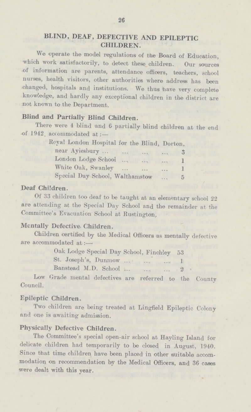 26 BLIND, DEAF, DEFECTIVE AND EPILEPTIC CHILDREN. We operate the model regulations of the Board of Education, which work satisfactorily, to detect these children. Our sources of information are parents, attendance officers, teachers, school nurses, health visitors, other authorities where address has been changed, hospitals and institutions. We thus have very complete knowledge, and hardly any exceptional children in the district are not known to the Department. Blind and Partially Blind Children. There were 4 blind and 6 partially blind children at the end -of 1942, accommodated at:— Royal London Hospital for the Blind, Dorton, near Aylesbury 3 London Lodge School 1 White Oak, Swanley 1 Special Day School, Walthamstow 5 Deaf Children. Of 33 children too deaf to be taught at an elementary school 22 are attending at the Special Day School and the remainder at the Committee's Evacuation School at Rustington. Mentally Defective Children. Children certified by the Medical Officers as mentally defective are accommodated at:— Oak Lodge Special Day School, Finchley 33 St. Joseph's, Dunmow 1 Banstead M.D. School 2 Low Grade mental defectives are referred to the County Council. Epileptic Children. Two children are being treated at Lingfield Epileptic Colony and one is awaiting admission. Physically Defective Children. The Committee's special open-air school at Hayling Island for delicate children had temporarily to be closed in August, 1940. Since that time children have been placed in other suitable accom modation on recommendation by the Medical Officers, and 36 cases were dealt with this year.
