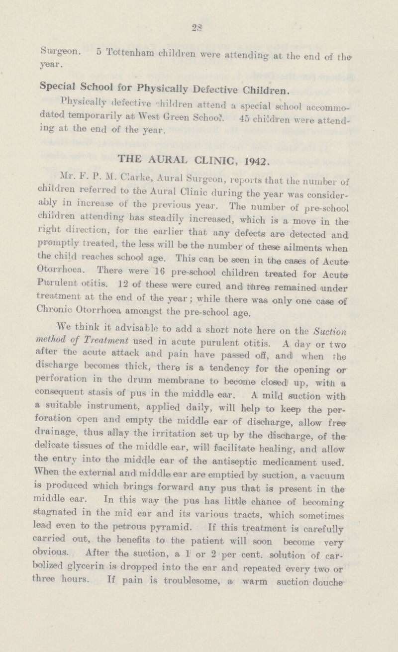 23 Surgeon. 5 Tottenham children were attending at the end of the year. Special School for Physically Defective Children. Physically defective children attend a special school accommo dated temporarily at West Green School 45 children were attend ing at the end of the year. THE AURAL CLINIC, 1942. Mr. F. P. M. Clarke, Aural Surgeon, reports that the number of children referred to the Aural Clinic during the year was consider ably in increase of the previous year. The number of pre-sohool children attending has steadily increased, which is a move in the right direction, for the earlier that any defects are detected and promptly treated, the less will be the number of these ailments when the child reaches school age. This can be seen in the cases of Acute Otorrhoea.. There were 16 pre-school children treated for Acute Purulent otitis. 12 of these were cured and three remained under treatment at the end of the year; while there was only one case of Chronic Otorrhoea amongst the pre-school age. We think it advisable to add a short note here on the Suction method of Treatment used in acute purulent otitis. A day or two after the acute attack and pain have passed off, and when the discharge becomes thick, there is a tendency for the opening or perforation in the drum membrane to became closed up, with a consequent stasis of pus in the middle ear. A mild suction with a suitable instrument, applied daily, will help to keep the per foration open and empty the middle ear of discharge, allow free drainage, thus allay the irritation set up by the discharge, of the delicate tissues of the middle ear, will facilitate healing, and allow the entry into the middle ear of the antiseptic medicament used. When the external and middle ear are emptied by suction, a vacuum is produced which brings forward any pus that is present in the middle ear. In this way the pus has little chance of becoming stagnated in the mid ear and its various tracts, which sometimes lead even to the petrous pyramid. If this treatment is carefully carried out, the benefits to the patient will soon become very obvious. After the suction, a 1 or 2 per cent. solution of car bolized glycerin is dropped into the ear and repeated every two or three hours. If pain is troublesome, a warm suction douche