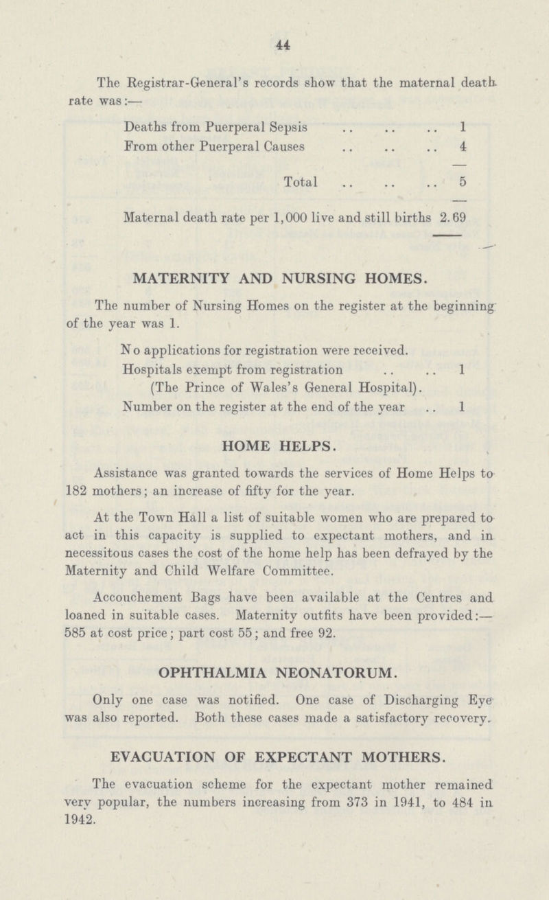 44 The Registrar-General's records show that the maternal death, rate was:— Deaths from Puerperal Sepsis 1 From other Puerperal Causes 4 Total 5 Maternal death rate per 1,000 live and still births 2.69 MATERNITY AND NURSING HOMES. The number of Nursing Homes on the register at the beginning of the year was 1. No applications for registration were received. Hospitals exempt from registration 1 (The Prince of Wales's General Hospital). Number on the register at the end of the year 1 HOME HELPS. Assistance was granted towards the services of Home Helps to 182 mothers; an increase of fifty for the year. At the Town Hall a list of suitable women who are prepared to act in this capacity is supplied to expectant mothers, and in necessitous cases the cost of the home help has been defrayed by the Maternity and Child Welfare Committee. Accouchement Bags have been available at the Centres and loaned in suitable cases. Maternity outfits have been provided:— 585 at cost price; part cost 55; and free 92. OPHTHALMIA NEONATORUM. Only one case was notified. One case of Discharging Eye was also reported. Both these cases made a satisfactory recovery - EVACUATION OF EXPECTANT MOTHERS. The evacuation scheme for the expectant mother remained very popular, the numbers increasing from 373 in 1941, to 484 in 1942.