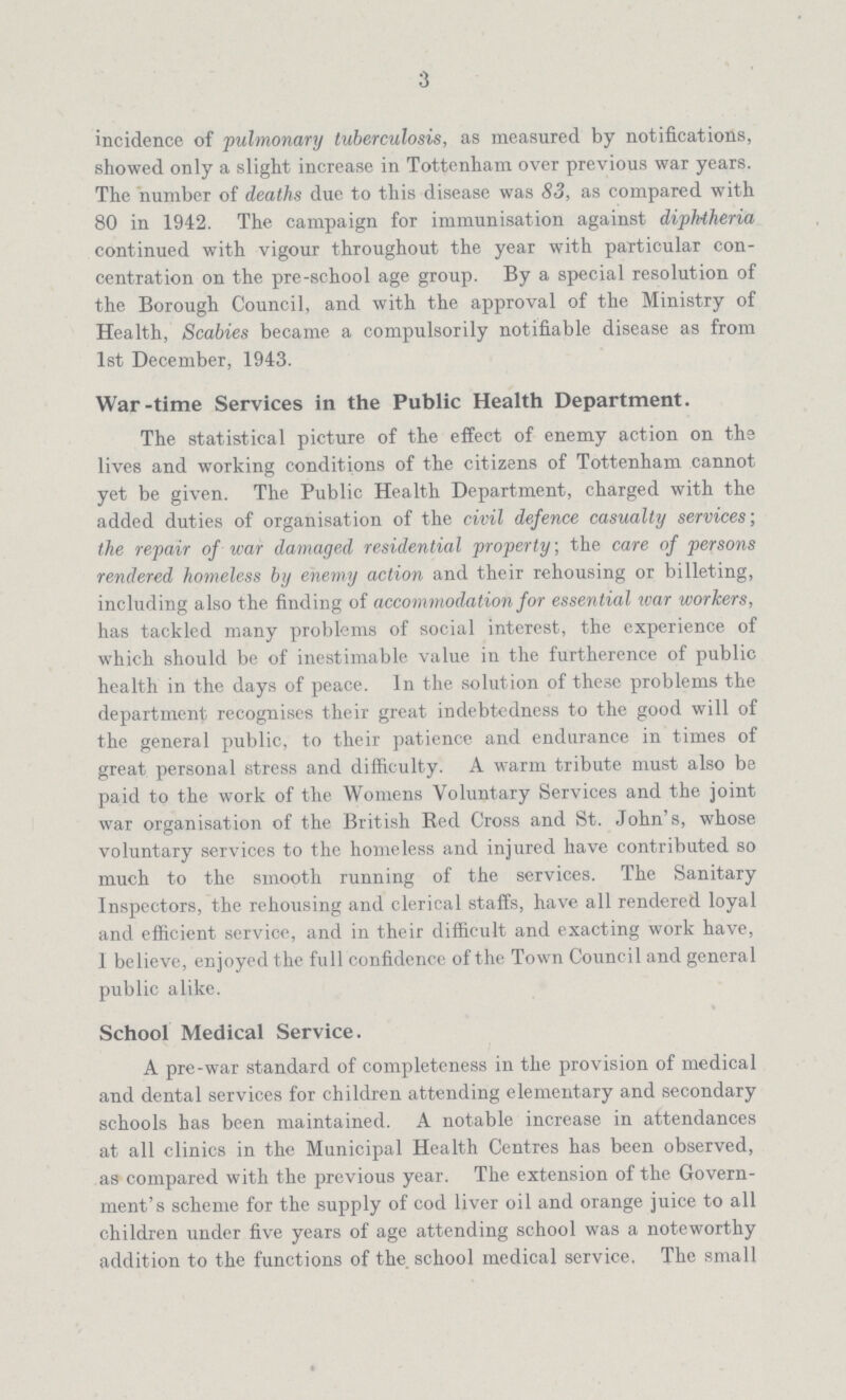 3 incidence of pulmonary tuberculosis, as measured by notifications, showed only a slight increase in Tottenham over previous war years. The number of deaths due to this disease was 83, as compared with 80 in 1942. The campaign for immunisation against diphtheria continued with vigour throughout the year with particular con centration on the pre-school age group. By a special resolution of the Borough Council, and with the approval of the Ministry of Health, Scabies became a compulsorily notifiable disease as from 1st December, 1943. War-time Services in the Public Health Department. The statistical picture of the effect of enemy action on the lives and working conditions of the citizens of Tottenham cannot yet be given. The Public Health Department, charged with the added duties of organisation of the civil defence casualty services', the repair of war damaged residential property, the care of persons rendered homeless by enemy action and their rehousing or billeting, including also the finding of accommodation for essential war workers, has tackled many problems of social interest, the experience of which should be of inestimable value in the furtherence of public health in the days of peace. In the solution of these problems the department recognises their great indebtedness to the good will of the general public, to their patience and endurance in times of great personal stress and difficulty. A warm tribute must also be paid to the work of the Womens Voluntary Services and the joint war organisation of the British Red Cross and St. John's, whose voluntary services to the homeless and injured have contributed so much to the smooth running of the services. The Sanitary Inspectors, the rehousing and clerical staffs, have all rendered loyal and efficient service, and in their difficult and exacting work have, 1 believe, enjoyed the full confidence of the Town Council and general public alike. School Medical Service. A pre-war standard of completeness in the provision of medical and dental services for children attending elementary and secondary schools has been maintained. A notable increase in attendances at all clinics in the Municipal Health Centres has been observed, as compared with the previous year. The extension of the Govern ment's scheme for the supply of cod liver oil and orange juice to all children under five years of age attending school was a noteworthy addition to the functions of the school medical service. The small