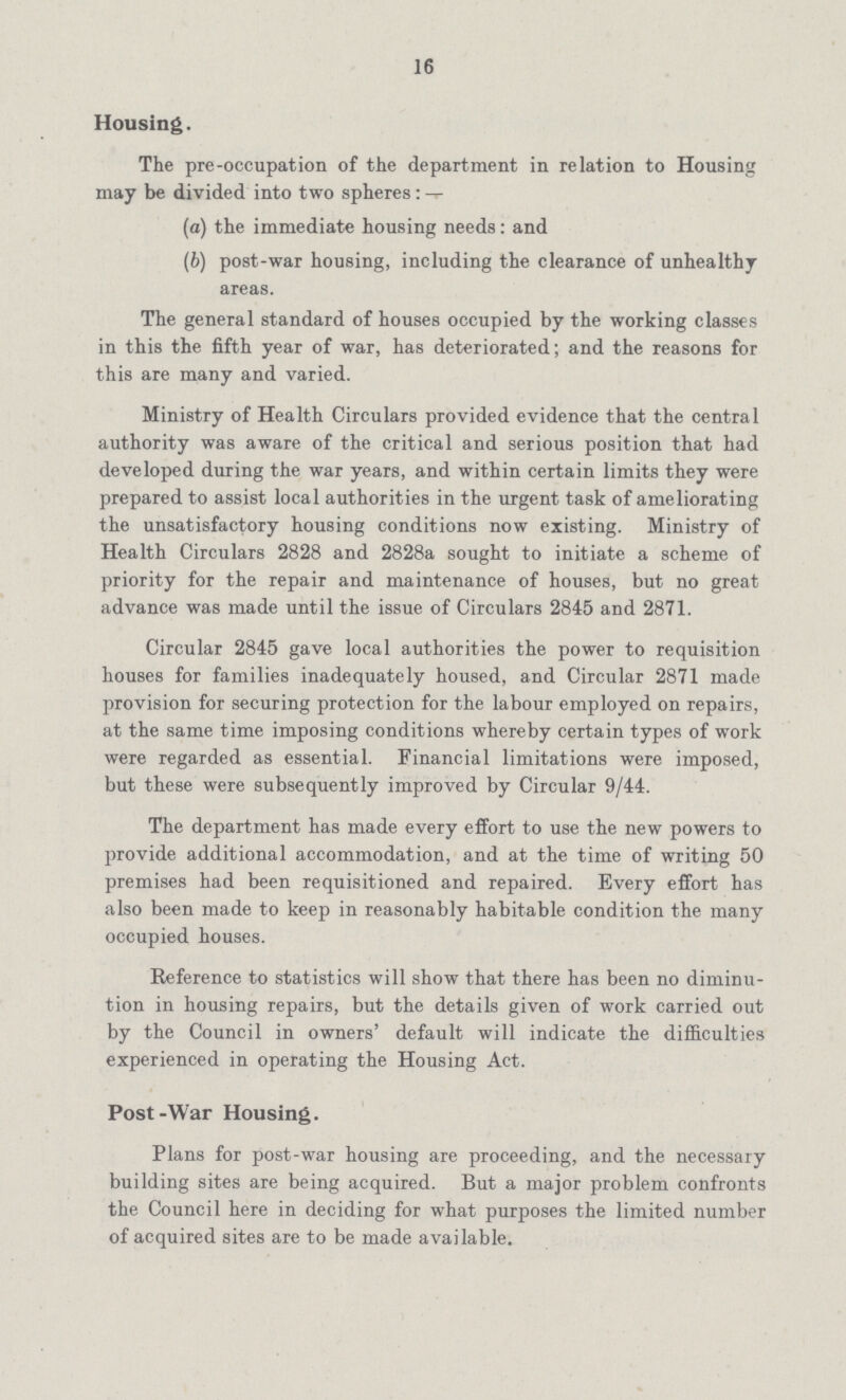 16 Housing. The pre-occupation of the department in relation to Housing may be divided into two spheres:— (a) the immediate housing needs: and (b) post-war housing, including the clearance of unhealthy areas. The general standard of houses occupied by the working classes in this the fifth year of war, has deteriorated; and the reasons for this are many and varied. Ministry of Health Circulars provided evidence that the central authority was aware of the critical and serious position that had developed during the war years, and within certain limits they were prepared to assist local authorities in the urgent task of ameliorating the unsatisfactory housing conditions now existing. Ministry of Health Circulars 2828 and 2828a sought to initiate a scheme of priority for the repair and maintenance of houses, but no great advance was made until the issue of Circulars 2845 and 2871. Circular 2845 gave local authorities the power to requisition houses for families inadequately housed, and Circular 2871 made provision for securing protection for the labour employed on repairs, at the same time imposing conditions whereby certain types of work were regarded as essential. Financial limitations were imposed, but these were subsequently improved by Circular 9/44. The department has made every effort to use the new powers to provide additional accommodation, and at the time of writing 50 premises had been requisitioned and repaired. Every effort has also been made to keep in reasonably habitable condition the many occupied houses. Reference to statistics will show that there has been no diminu tion in housing repairs, but the details given of work carried out by the Council in owners' default will indicate the difficulties experienced in operating the Housing Act. Post-War Housing. Plans for post-war housing are proceeding, and the necessary building sites are being acquired. But a major problem confronts the Council here in deciding for what purposes the limited number of acquired sites are to be made available.