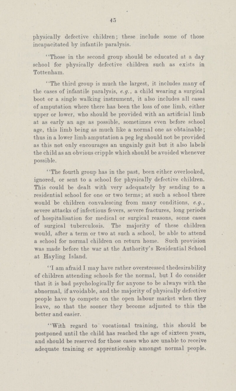 45 physically defective children; these include some of those incapacitated by infantile paralysis. Those in the second group should be educated at a day school for physically defective children such as exists in Tottenham. The third group is much the largest, it includes many of the cases of infantile paralysis, e.g., a child wearing a surgical boot or a single walking instrument, it also includes all cases of amputation where there has been the loss of one limb, either upper or lower, who should be provided with an artificial limb at as early an age as possible, sometimes even before school age, this limb being as much like a normal one as obtainable; thus in a lower limb amputation a peg leg should not be provided as this not only encourages an ungainly gait but it also labels the child as an obvious cripple which should be avoided whenever possible. The fourth group has in the past, been either overlooked, ignored, or sent to a school for physically defective children. This could be dealt with very adequately by sending to a residential school for one or two terms; at such a school there would be children convalescing from many conditions, e.g., severe attacks of infectious fevers, severe fractures, long periods of hospitalisation for medical or surgical reasons, some cases of surgical tuberculosis. The majority of these children would, after a term or two at such a school, be able to attend a school for normal children on return home. Such provision was made before the war at the Authority's Residential School at Hayling Island. I am afraid I may have rather overstressed thedesirability of children attending schools for the normal, but I do consider that it is bad psychologically for anyone to be always with the abnormal, if avoidable, and the majority of physically defective people have to compete on the open labour market when they leave, so that the sooner they become adjusted to this the better and easier. With regard to vocational training, this should be postponed until the child has reached the age of sixteen years, and should be reserved for those cases who are unable to receive adequate training or apprenticeship amongst normal people.