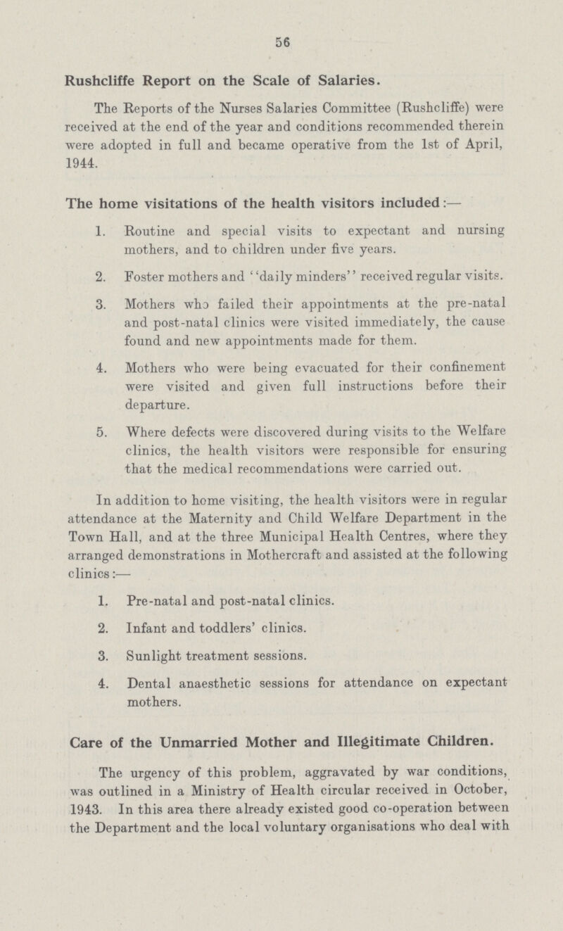 56 Rushcliffe Report on the Scale of Salaries. The Reports of the Nurses Salaries Committee (Rushcliffe) were received at the end of the year and conditions recommended therein were adopted in full and became operative from the 1st of April, 1944. The home visitations of the health visitors included 1. Routine and special visits to expectant and nursing mothers, and to children under five years. 2. Foster mothers and daily minders received regular visits. 3. Mothers who failed their appointments at the pre-natal and post-natal clinics were visited immediately, the cause found and new appointments made for them. 4. Mothers who were being evacuated for their confinement were visited and given full instructions before their departure. 5. Where defects were discovered during visits to the Welfare clinics, the health visitors were responsible for ensuring that the medical recommendations were carried out. In addition to home visiting, the health visitors were in regular attendance at the Maternity and Child Welfare Department in the Town Hall, and at the three Municipal Health Centres, where they arranged demonstrations in Mothercraft and assisted at the following clinics:— 1. Pre-natal and post-natal clinics. 2. Infant and toddlers' clinics. 3. Sunlight treatment sessions. 4. Dental anaesthetic sessions for attendance on expectant mothers. Care of the Unmarried Mother and Illegitimate Children. The urgency of this problem, aggravated by war conditions, was outlined in a Ministry of Health circular received in October, 1943. In this area there already existed good co-operation between the Department and the local voluntary organisations who deal with