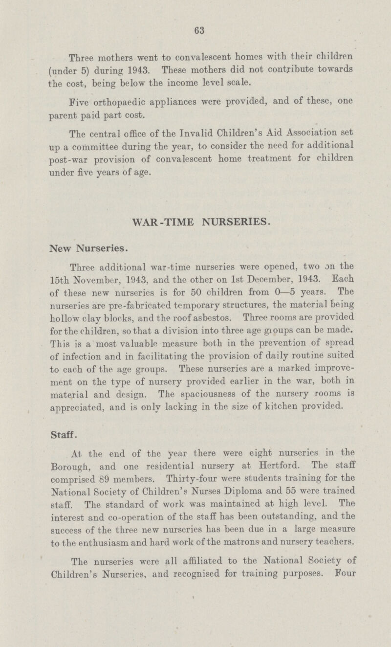 63 Three mothers went to convalescent homes with their children (under 5) during 1943. These mothers did not contribute towards the cost, being below the income level scale. Five orthopaedic appliances were provided, and of these, one parent paid part cost. The central office of the Invalid Children's Aid Association set up a committee during the year, to consider the need for additional post-war provision of convalescent home treatment for children under five years of age. WAR-TIME NURSERIES. New Nurseries. Three additional war-time nurseries were opened, two on the 15th November, 1943, and the other on 1st December, 1943. Each of these new nurseries is for 50 children from 0—5 years. The nurseries are pre-fabricated temporary structures, the material being hollow clay blocks, and the roof asbestos. Three rooms are provided for the children, so that a division into three age groups can be made. This is a most valuable measure both in the prevention of spread of infection and in facilitating the provision of daily routine suited to each of the age groups. These nurseries are a marked improve ment on the type of nursery provided earlier in the war, both in material and design. The spaciousness of the nursery rooms is appreciated, and is only lacking in the size of kitchen provided. Staff. At the end of the year there were eight nurseries in the Borough, and one residential nursery at Hertford. The staff comprised 89 members. Thirty-four were students training for the National Society of Children's Nurses Diploma and 55 were trained staff. The standard of work was maintained at high level. The interest and co-operation of the staff has been outstanding, and the success of the three new nurseries has been due in a large measure to the enthusiasm and hard work of the matrons and nursery teachers. The nurseries were all affiliated to the National Society of Children's Nurseries, and recognised for training purposes. Four